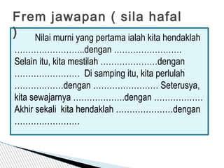 Frem jawapan ( sila hafal
) Nilai murni yang pertama ialah kita hendaklah
……………………..dengan …………………….
Selain itu, kita mestilah …………………dengan
…………………… Di samping itu, kita perlulah
………………dengan …………………… Seterusya,
kita sewajarnya ……………….dengan ………………
Akhir sekali kita hendaklah …………………dengan
……………………
 