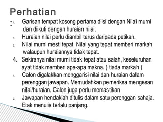 Perhatian
:1. Garisan tempat kosong pertama diisi dengan Nilai murni
dan diikuti dengan huraian nilai.
1. Huraian nilai perlu diambil terus daripada petikan.
2. Nilai murni mesti tepat. Nilai yang tepat memberi markah
walaupun huraiannya tidak tepat.
4. Sekiranya nilai murni tidak tepat atau salah, keseluruhan
ayat tidak memberi apa-apa makna. ( tiada markah )
1. Calon digalakkan menggarisi nilai dan huraian dalam
perenggan jawapan. Memudahkan pemeriksa mengesan
nilai/huraian. Calon juga perlu memastikan
2. Jawapan hendaklah ditulis dalam satu perenggan sahaja.
Elak menulis terlalu panjang.
 