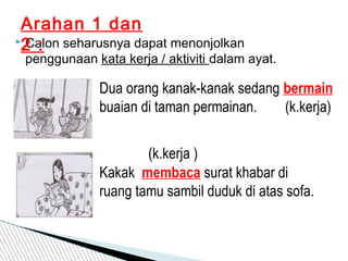  Calon seharusnya dapat menonjolkan
penggunaan kata kerja / aktiviti dalam ayat.
Arahan 1 dan
2 :
Dua orang kanak-kanak sedang bermain
buaian di taman permainan. (k.kerja)
Kakak membaca surat khabar di
ruang tamu sambil duduk di atas sofa.
(k.kerja )
 