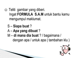 ☺ Teliti gambar yang diberi.
Ingat FORMULA S.A.M untuk bantu kamu
mengumpul maklumat.
S – Siapa buat ?
A – Apa yang dibuat ?
M – di mana dia buat ? / bagaimana /
dengan apa / untuk apa ( tambahan klu )
 