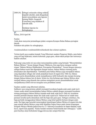 2008 (N) Sebagai setiausaha sidang redaksi
         majalah sekolah, anda ditugaskan
         untuk menyediakan satu laporan
         tentang Majlis Anugerah
         Cemerlang yang diadakan di
         sekolah anda.

          Sediakan laporan itu
          selengkapnya

Selasa, 2010 April 06
MEMARTABATKAN BAHASA MELAYU
Soalan:
Anda akan menyertai pertandingan pidato sempena Kempen Bulan Bahasa peringkat
daerah.
Sediakan teks pidato itu selengkapnya.

Assalamualaikum warahmatullahiwabarakatuh dan selamat sejahtera.

Terima kasih saya ucapkan kepada Yang Dihormati saudara Pengerusi Majlis, para hakim
yang arif lagi bijaksana, tetamu kehormat, gugu-guru, rakan-rakan pelajar dan seterusnya
hadirin sekalian.

Pada pagi yang mulia ini saya akan menyampaikan pidato yang bertajuk “Memartabatkan
Bahasa Melayu.” Sesuai dengan Slogan 1Malaysia, kita juga harus menguar-uarkan
slogan “Bahasa Melayu Didahulukan, Pencapaian Diutamakan”. Sesuai dengan statusnya
sebagai bahasa rasmi dan digunakan dengan meluas, bahasa Melayu memang perlu
diutamakan dan dipertahankan. Tambahan pula bahasa Melayu juga merupakan bahasa
yang digunakan sebagai alat untuk perpaduan kaum di negara kita. Oleh itu, bahasa
Melayu perlu dimartabatkan untuk menjadikannya lebih berkualiti dan mampu bersaing
dengan bahasa-bahasa lain di dunia. Selain itu, kita berharap agar bahasa Melayu akan
menjadi bahasa yang dinamik dan sentiasa mengalami proses penambahbaikan untuk
menjadikannya lebih relevan mengikut arus perubahan zaman.

Saudara saudari yang dihormati sekalian,
Indikator saya yang pertama adalah memupuk kesedaran kepada anak-anak sejak kecil.
Antara usaha untuk memartabatkan bahasa Melayu adalah dengan memupuk kesedaran
tentang pentingnya bahasa Melayu kepada anak-anak sejak kecil. Oleh itu, kesedaran
tersebut perlulah ditanam dalam diri anak-anak sejak kecil. Dalam hal ini sudah tentu
peranan tersebut perlu dimainkan oleh ibu bapa dan guru-guru. Sebagai contohnya, ibu
bapa perlulah menggunakan bahasa Melayu yang betul apabila bertutur dengan anak-
anak. Ibu bapa juga haruslah menerangkan kepentingan bahasa Melayu di negara kita dan
juga sejarah bahasa Melayu yang telah dijadikan lingua franca pada zaman keagungan
kerajaan Melayu Melaka pada kurun ke-15. Sekiranya kesedaran ini dapat dipupuk sejak
kecil, seperti kata pepatah, “Kalau hendak melentur buluh biarlah dari rebungnya.” sudah
pasti hasilnya akan berkekalan hingga dewasa dan sampai bila-bila.
 