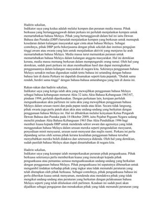 Hadirin sekalian,
Indikator saya yang kedua adalah melalui kempen dan peranan media massa. Pihak
berkuasa yang bertanggungjawab dalam perkara ini perlulah menjalankan kempen untuk
memartabatkan bahasa Melayu. Pihak yang bertanggjawab dalam hal ini iaitu Dewan
Bahasa dan Pustaka (DBP) haruslah menjalankan kempen yang berkesan untuk memupuk
kesedaran dalam kalangan masyarakat agar cinta akan bahasa Melayu. Sebagai
contohnya, pihak DBP perlu bekerjasama dengan pihak sekolah dan institusi pengajian
tinggi awam atau swasta yang lain untuk menjalankan aktiviti yang menjurus ke arah
memartabatkan bahasa Melayu. Media massa turut memainkan peranan untuk
memartabatkan bahasa Melayu dalam kalangan anggota masyarakat. Hal ini demikian
kerana, media massa memang berkesan dalam mempengaruhi orang ramai. Oleh hal yang
demikian, sudah pasti perkara ini akan membuahkan hasil dan dapat meningkatkan
penggunaannya dalam kalangan masyarakat di negara kita. Sekiranya penggunaan bahasa
Melayu semakin meluas digunakan sudah tentu bahasa ini setanding dengan bahasa-
bahasa lain di dunia Perkara ini dapatlah disamakan seperti kata pepatah, “Duduk sama
rendah, berdiri sama tinggi” dengan bahasa-bahasa antarabangsa yang lain di dunia ini.

Rakan-rakan dan hadirin sekalian,
Indikator saya yang ketiga ialah akta yang mewajibkan penggunaan bahasa Melayu
sebagai bahasa kebangsaan menurut Akta 32 iaitu Akta Bahasa Kebangsaan 1963/67,
pindaan 1994, perlulah diperkasakan. Dengan perkataan lain, kerajaan perlulah
menguatkuasakan akta parlimen ini iaitu akta yang mewajibkan penggunaan bahasa
Melayu dalam urusan rasmi dan pada papan tanda atau iklan. Secara tidak langsung,
pihak swasta juga perlu patuh akan akta atau undang-undang yang berkaitan dengan
penggunaan bahasa Melayu ini. Hal ini dibuktikan melalui kenyataan Ketua Pengarah
Dewan Bahasa dan Pustaka pada 18 Oktober 2009, iaitu Pejabat Peguam Negara sedang
meneliti pindaan Akta Bahasa Kebangsaan 1963 Dan Akta Pendidikan 1996 bagi
memberi kuasa kepada DBP untuk mendenda sektor awam dan agensinya yang tidak
menggunakan bahasa Melayu dalam urusan mereka seperti pengendalian mesyuarat,
penyediaan minit mesyuarat, urusan surat-menyurat dan majlis rasmi. Perkara ini perlu
dipandang serius oleh semua pihak kerana kesalahan penggunaan bahasa tersebut
menyebabkan mereka boleh didakwa dan seterusnya didenda. Oleh hal yang demikian,
sudah pastilah bahasa Melayu akan dapat dimartabatkan di negara kita.

Hadirin sekalian,
Indikator saya yang keempat ialah memperkasakan peranan pihak penguatkuasa. Pihak
berkuasa seterusnya perlu memberikan kuasa yang mencukupi kepada pihak
penguatkuasa atau pemantau semasa menguatkuasakan undang-undang yang berkaitan
dengan penggunaan bahasa Melayu. Pihak penguatkuasa ini sepatutnya dibenarkan untuk
mengambil tindakan terhadap pihak yang ingkar atau tidak mematuhi peraturan yang
telah ditetapkan oleh pihak berkuasa. Sebagai contohnya, pihak penguatkuasa bahasa ini
perlu diberikan kuasa untuk menyaman, mendenda atau mendakwa pihak yang tidak
mengikut undang-undang atau peraturan yang berkaitan dengan pelaksanaan bahasa
Melayu seperti yang telah diluluskan oleh parlimen. Keadaan ini sudah pasti akan
dijadikan sebagai pengajaran dan menakutkan pihak yang tidak mematuhi peraturan yang
 