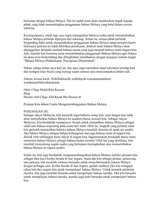 berkaitan dengan bahasa Melayu. Hal ini sudah tentu akan memberikan impak kepada
pihak yang tidak mementingkan penggunaan bahasa Melayu yang betul dalam urusan
seharian.

Kesimpulannya, sekali lagi saya ingin menegaskan bahawa usaha untuk memartabatkan
bahasa Melayu perlulah dipergiat dari sekarang. Selain itu, semua pihak perlulah
berganding bahu untuk memartabatkan penggunaan bahasa Melayu tanpa mengira kaum.
Sekiranya perkara ini tidak diberikan penekanan, ditakuti nanti bahasa Melayu akan
dipinggirkan daripada menjadi bahasa utama yang juga menjadi bahasa rasmi negara kita.
Jadi, marilah kita bersama-sama memartabatkan penggunaan Bahasa Melayu agar bahasa
ini akan terus berkembang dan ditingkatkan martabatnya dengan menguar-uarkan slogan
“Bahasa Melayu Didahulukan, Pencapaian Diutamakan”.

Sekian sahaja pidato saya kali ini, dan saya ingin memohon maaf sekiranya tersilap kata
dan terdapat tutur bicara yang kurang sopan semasa saya menyampaikan pidato tadi.

Sekian, terima kasih. Wabillahitaufik walhidayah wassalamualaikum
warahmatullahiwabarakatuh.

Oleh: Cikgu Mohd Khir Kassim
Blog: http://khirkassim.blogspot.com
Dicatat oleh Cikgu Abd Razak Bin Hassan di 04:22 0 ulasan
MENGANTARABANGSAKAN BAHASA MELAYU
Peranan Kita dalam Usaha Mengantarabangsakan Bahasa Melayu

PERENGGAN ISI:
Sebagai rakyat Malaysia, kita haruslah ingat bahawa orang lain, iaitu bangsa lain tidak
akan menyebarkan bahasa Melayu ke seantero dunia, kecuali kita. Sebagai rakyat
Malaysia, kita hendaklah mempunyai iltizam untuk menjadikan bahasa Melayu sebagai
salah satu bahasa terpenting pada suatu hari nanti. Oleh itu, langkah yang pertama ialah
kita perlulah memastikan bahawa bahasa Melayu mestilah diterima di tanah air sendiri.
Jika bahasa Melayu sebagai bahasa kebangsaan dan juga bahasa rasmi di negara kita
ditolak oleh sebilangan besar rakyat di negara kita, bagaimanakah penduduk dunia mahu
menerima bahasa Melayu sebagai bahasa kedua mereka? Oleh hal yang demikian, kita
mestilah menyokong segala usaha yang bertujuan meningkatkan atau memartabatkan
bahasa Melayu di negara sendiri.

Selain itu, kita juga hendaklah mengantarabangsakan bahasa Melayu melalui peranan kita
sebagai duta kecil ketika berada di luar negara. Sama ada kita sebagai pelajar, pelancong,
atau pekerja, kita mestilah sentiasa berusaha untuk menyebarluaskan bahasa Melayu
dengan pelbagai cara. Ketika berada di luar negara, apalah salahnya jika kita mengajar
rakan kita dari negara lain untuk mempelajari bahasa Melayu. Untuk menarik perhatian
mereka, kita juga mestilah bersedia untuk mempelajari bahasa mereka. Jika kita bersedia
untuk mempelajari bahasa mereka, mereka juga pasti bersedia untuk mempelajari bahasa
kita.
 