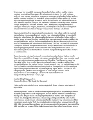 Seterusnya, kita hendaklah mengantarabangsakan bahasa Melayu melalui pejabat
kedutaan negara kita di luar negara. Di seluruh dunia, terdapat 104 buah kedutaan
Malaysia yang mampu memainkan peranannya untuk menyebarluaskan bahasa Melayu.
Melalui kedutaan tersebut, kita hendaklah mengetengahkan bahasa Melayu di negara-
negara asing dalam pelbagai acara atau majlis. Melalui usaha ini, bahasa Melayu akan
lebih dikenali, dipelajari, dihayati dan seterusnya dihormati oleh warga dunia. Pepatah
Melayu mengatakan,"tak kenal maka tak cinta". Sebagai rakyat yang mempunyai
semangat `bahasa jiwa bangsa’, kita hendaklah mempunyai iltizam atau kesungguhan
untuk mempromosikan bahasa Melayu walau di mana-mana jua kita berada.

Dalam zaman teknologi maklumat dan komunikasi ini pula, rakyat Malaysia mestilah
memanfaatkan penggunaan Internet. Mereka yang pakar dalam bidang ini seperti ahli
akademik, pakar bahasa dan sebagainya hendaklah menyebarluaskan bahasa Melayu
melalui laman web atau blog bagi membolehkan masyarakat dunia untuk mendekati dan
mempelajari bahasa Melayu. Dalam era globalisasi ini, kebanyakan masyarakat di duni
mencari dan memperoleh maklumat melalui Internet. Oleh itu, kita mesti;ah mengambil
kesempatan ini untuk mempromosikan bahasa Melayu. Oleh sebab Internet merupakan
medium yang paling murah, mudah dan cepat untuk menyebarkan maklumat, kita
mestilah mengeksploitasikan kelebihan ini untuk mengantarabangsakan bahasa Melayu
ke seantero dunia.

Bukan itu sahaja, kita juga hendaklah mengantarabangsakan bahasa Melayu melalui
filem. Jika penerbit filem di negara kita mampu menghasilkan filem yang bermutu, sudah
pasti masyarakat antarabangsa akan menerima filem kita. Apabila mereka menerima
filem kita, hal ini akan memberikan peluang kepada mereka untuk mendalami dan
mempelajari bahasa dan budaya Melayu. Namun, masalah yang kita hadapi ialah penerbit
filem negara kita masih belum mampu menghasilkan filem yang bertaraf antarabangsa
seperti filem yang dihasilkan oleh negara Hongkong, Jepun, Korea , Bollywood, dan
sebagainya Jadi, jika kita mahu menggunakan filem sebagai satu cara untuk
menyebarluaskan bahasa Melayu, kita mestilah memartabatkan dan
mengantarabangsakan filem Melayu juga.

Sumber: Blog Cikgu Anelyza
Dicatat oleh Cikgu Abd Razak Bin Hassan di 03:32 0 ulasan
SEMANGAT PATRIOTIK
Usaha-usaha untuk meningkatkan semangat patriotik dalam kalangan masyarakat di
negara kita

Semangat patriotik semakin luntur dalam kalangan masyarakat di negara kita pada masa
ini seperti yang didakwa oleh banyak pihak. Hal ini berlaku demikian kerana masing-
masing sibuk dengan urusan sendiri yang menyebabkan mereka tidak menghiraukan
perkara lain. Pada pendapat mereka, perkara yang penting dalam hidup ialah mereka
perlu berusaha untuk mencari kekayaan dan hendak mencari wang untuk menambahkan
pendapatan semata-mata. Oleh itu, mereka tidak menitikberatkan semangat patriotik dan
tidak tidak mempedulikan sambutan hari kebangsaan, contohnya anggota masyarakat kita
tidak mengibarkan bendera Malaysia ketika sambutan ulang tahun kemerdekaan negara
 