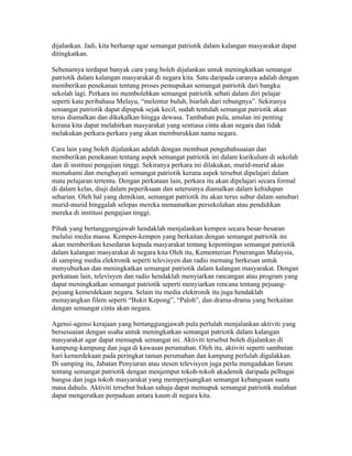 dijalankan. Jadi, kita berharap agar semangat patriotik dalam kalangan masyarakat dapat
ditingkatkan.

Sebenarnya terdapat banyak cara yang boleh dijalankan untuk meningkatkan semangat
patriotik dalam kalangan masyarakat di negara kita. Satu daripada caranya adalah dengan
memberikan penekanan tentang proses pemupukan semangat patriotik dari bangku
sekolah lagi. Perkara ini membolehkan semangat patriotik sebati dalam diri pelajar
seperti kata peribahasa Melayu, “melentur buluh, biarlah dari rebungnya”. Sekiranya
semangat patriotik dapat dipupuk sejak kecil, sudah tentulah semangat patriotik akan
terus diamalkan dan dikekalkan hingga dewasa. Tambahan pula, amalan ini penting
kerana kita dapat melahirkan masyarakat yang sentiasa cinta akan negara dan tidak
melakukan perkara-perkara yang akan memburukkan nama negara.

Cara lain yang boleh dijalankan adalah dengan membuat pengubahsuaian dan
memberikan penekanan tentang aspek semangat patriotik ini dalam kurikulum di sekolah
dan di institusi pengajian tinggi. Sekiranya perkara ini dilakukan, murid-murid akan
memahami dan menghayati semangat patriotik kerana aspek tersebut dipelajari dalam
mata pelajaran tertentu. Dengan perkataan lain, perkara itu akan dipelajari secara formal
di dalam kelas, diuji dalam peperiksaan dan seterusnya diamalkan dalam kehidupan
seharian. Oleh hal yang demikian, semangat patriotik itu akan terus subur dalam sanubari
murid-murid hinggalah selepas mereka menamatkan persekolahan atau pendidikan
mereka di institusi pengajian tinggi.

Pihak yang bertanggungjawab hendaklah menjalankan kempen secara besar-besaran
melalui media massa. Kempen-kempen yang berkaitan dengan semangat patriotik ini
akan memberikan kesedaran kepada masyarakat tentang kepentingan semangat patriotik
dalam kalangan masyarakat di negara kita Oleh itu, Kementerian Penerangan Malaysia,
di samping media elektronik seperti televisyen dan radio memang berkesan untuk
menyuburkan dan meningkatkan semangat patriotik dalam kalangan masyarakat. Dengan
perkataan lain, televisyen dan radio hendaklah menyiarkan rancangan atau program yang
dapat meningkatkan semangat patriotik seperti menyiarkan rencana tentang pejuang-
pejuang kemerdekaan negara. Selain itu media elektronik itu juga hendaklah
menayangkan filem seperti “Bukit Kepong”, “Paloh”, dan drama-drama yang berkaitan
dengan semangat cinta akan negara.

Agensi-agensi kerajaan yang bertanggungjawab pula perlulah menjalankan aktiviti yang
bersesuaian dengan usaha untuk meningkatkan semangat patriotik dalam kalangan
masyarakat agar dapat memupuk semangat ini. Aktiviti tersebut boleh dijalankan di
kampung-kampung dan juga di kawasan perumahan. Oleh itu, aktiviti seperti sambutan
hari kemerdekaan pada peringkat taman perumahan dan kampung perlulah digalakkan.
Di samping itu, Jabatan Penyiaran atau stesen televisyen juga perlu mengadakan forum
tentang semangat patriotik dengan menjemput tokoh-tokoh akademik daripada pelbagai
bangsa dan juga tokoh masyarakat yang memperjuangkan semangat kebangsaan suatu
masa dahulu. Aktiviti tersebut bukan sahaja dapat memupuk semangat patriotik malahan
dapat mengeratkan perpaduan antara kaum di negara kita.
 