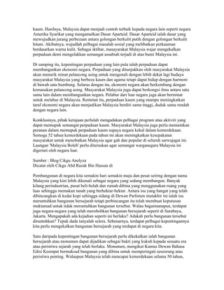 kaum. Hasilnya, Malaysia dapat menjadi contoh terbaik kepada negara lain seperti negara
Amerika Syarikat yang mengamalkan Dasar Aparteid. Dasar Aparteid ialah dasar yang
mewujudkan jurang perbezaan antara golongan berkulit putih dengan golongan berkulit
hitam. Akibatnya, wujudlah pelbagai masalah sosial yang melibatkan perkauman
berdasarkan warna kulit. Sebagai iktibar, masayarakat Malaysia wajar mengekalkan
perpaduan demi mengelakkan semangat assabiah terjadi di atas bumi Malaysia ini.

Di samping itu, kepentingan perpaduan yang lain pula ialah perpaduan dapat
membangunkan ekonomi negara. Perpaduan yang ditunjukkan oleh masyarakat Malaysia
akan menarik minat pelancong asing untuk mengenali dengan lebih dekat lagi budaya
masyarakat Malaysia yang berbeza kaum dan agama tetapi dapat hidup dengan harmoni
di bawah satu bumbung. Selaras dengan itu, ekonomi negara akan berkembang dengan
kemasukan palancong asing. Masyarakat Malaysia juga dapat berkongsi ilmu antara satu
sama lain dalam membangunkan negara. Pelabur dari luar negara juga akan berminat
untuk melabur di Malaysia. Rentetan itu, perpaduan kaum yang mampu meningkatkan
taraf ekonomi negara akan menjadikan Malaysia berdiri sama tinggi, duduk sama rendah
dengan negara lain.

Konklusinya, pihak kerajaan perlulah mengadakan pelbagai program atau aktiviti yang
dapat memupuk semangat perpaduan kaum. Masyarakat Malaysia juga perlu memainkan
peranan dalam memupuk perpaduan kaum supaya negara kekal dalam kemerdekaan.
Semoga 52 tahun kemerdekaan pada tahun ini akan meningkatkan kesepakatan
masyarakat untuk menobatkan Malaysia agar gah dan popular di seluruh sarwajagat ini.
Laungan 'Malaysia Boleh' perlu diteruskan agar semangat warganegara Malaysia ini
digeruni oleh negara luar.

Sumber : Blog Cikgu Anelyza
Dicatat oleh Cikgu Abd Razak Bin Hassan di 03:29 0 ulasan
KEPENTINGAN MEMULIHARA BANGUNAN BERSEJARAH
Pembangunan di negara kita semakin hari semakin maju dan pesat seiring dengan nama
Malaysia yang kini lebih dikenali sebagai negara yang sedang membangun. Banyak
kilang perindustrian, pusat beli-belah dan rumah dibina yang menggunakan ruang yang
luas sehingga memakan tanah yang berhektar-hektar. Antara isu yang hangat yang telah
dibincangkan di kedai kopi sehingga sidang di Dewan Parlimen mutakhir ini ialah isu
meruntuhkan bangunan bersejarah tetapi perbincangan itu telah membuat keputusan
muktamad untuk tidak meruntuhkan bangunan tersebut. Walau bagaimanapun, terdapat
juga negara-negara yang telah merobohkan bangunan bersejarah seperti di Surabaya,
Jakarta. Mengapakah ada kejadian seperti ini berlaku? Adakah perlu bangunan tersebut
diruntuhkan? Tepuk dada tanyalah selera. Sebenarnya, terdapat pelbagai kepentingannya
kita perlu mengekalkan bangunan bersejarah yang terdapat di negara kita.

Satu daripada kepentingan bangunan bersejarah perlu dikekalkan ialah bangunan
bersejarah atau monumen dapat dijadikan sebagai bukti yang kukuh kepada sesuatu era
atau peristiwa sejarah yang telah berlaku. Monumen, mengikut Kamus Dewan Bahasa
Edisi Keempat bermaksud bangunan yang dibina untuk memperingati seseorang atau
peristiwa penting. Walaupun Malaysia telah mencapai kemerdekaan selama 50 tahun,
 