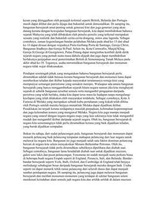 kesan yang ditinggalkan oleh penjajah kolonial seperti British, Belanda dan Portugis
masih dapat dilihat dan perlu dijaga dan bukanlah untuk dimusnahkan. Di samping itu,
bangunan bersejarah amat penting untuk generasi kini dan juga generasi yang akan
datang kerana dengan kewujudan bangunan bersejarah, kita dapat membuktikan bahawa
sejarah Malaysia yang telah dibukukan oleh penulis-penulis yang terkenal merupakan
sesuatu yang realistik dan bukanlah cerita-cerita dongeng, mitos atau lagenda. Sebagai
contohnya, zaman kegemilangan bandar pelabuhan Melaka pada abad ke-15 dan abad
ke-16 dapat dirasai dengan wujudnya Pintu Gerbang Porta de Santiago, Gereja Christ,
Bangunan Stadhuys dan Gereja St.Paul. Selain itu, Kota Cornwallis, Masjid Kling,
Gereja St.George di Georgetown, Pulau Pinang dapat mengimbas kembali detik-detik
sejarah negara yang pernah suatu masa dahulu dijajah dan juga dapat membuktikan
berlakunya penjajahan awal pemerintahan British di Semenanjung Tanah Melayu pada
akhir abad ke-18. Tegasnya, usaha meruntuhkan bangunan bersejarah dan monuman
negara tidak wajar dilaksanakan.

Pendapat sesetengah pihak yang mengatakan bahawa bangunan bersejarah perlu
diruntuhkan adalah tidak berasas kerana bangunan bersejarah dan monumen lama dapat
memberikan teladan dan iktibar kepada masyarakat terutamanya remaja kini yang
mempunyai semangat patriotisme yang semakin menipis. Walaupun ada antara bangunan
bersejarah yang hanya menggambarkan sejarah hitam negara namun jika kita menghayati
sejarah di sebalik bangunan tersebut semula serta mengambil pengajaran daripada
peristiwa yang telah berlaku, maka kita dapat terus mara ke hadapan tanpa mengulangi
kesilapan yang telah dilakukan oleh masyarakat terdahulu. Sebagai contohnya, Kota A
Famosa di Melaka yang merupakan sebuah kubu pertahanan yang kukuh telah dibina
oleh Portugis setelah mereka berjaya menakluki Melaka dapat dijadikan iktibar.
Penaklukan ini terjadi kerana terdapatnya masalah perpaduan, kelemahan kepemimpinan
dan juga kelemahan tentera yang mengawal Melaka. Negara kita juga mampu menjadi
negara yang setaraf dengan negara-negara maju yang lain sekiranya kita tidak mengambil
mudah dan mengambil iktibar daripada sejarah negara. Oleh itu, bangunan bersejarah di
negara kita sememangnya tidak perlu diruntuhkan kerana yang baik dijadikan teladan,
yang buruk dijadikan sempadan.

Bukan itu sahaja, dari sudut pelancongan pula, bangunan bersejarah dan monumen dapat
menarik pelancong baik pelancong tempatan mahupun pelancong dari luar negara untuk
melawat ke negara kita. Bangunan ini juga menjadi salah satu faktor dominan pelancong
bercuti di negara kita selain menyaksikan Menara Berkembar Petronas. Oleh itu,
bangunan bersejarah tidak perlu diruntuhkan sebaliknya dipulihara dan diubah suai.
Sebagai contohnya, bangunan lama hendaklah diubah suai untuk dijadikan muzium,
galeri seni lukis dan pusat pelancongan. Fenomena ini sudah menjadi suatu perkara biasa
di beberapa buah negara Eropah seperti di England, Perancis, Itali, dan Belanda. Bandar-
bandar bersejarah seperti York, Bath, Oxford, dan Cambridge di England telah berjaya
melindungi sebahagian besar daripada bangunan bersejarah mereka dengan baik. Usaha
seperti ini dapat menarik lebih ramai pelancong dari seluruh dunia dan dapat menjadi
sumber pendapatan negara. Di samping itu, pelancong juga dapat melawat bangunan
bersejarah dan melihat monumen-monumen yang terdapat di sekitar bangunan selain
menikmati keindahan alam semula jadi negara kita dan artifak-artifak di dalam muzium
 