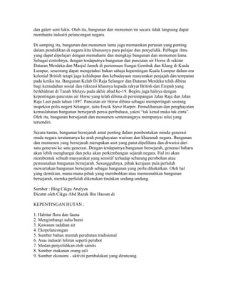 dan galeri seni lukis. Oleh itu, bangunan dan monumen ini secara tidak langsung dapat
membantu industri pelancongan negara.

Di samping itu, bangunan dan monumen lama juga memainkan peranan yang penting
dalam pendidikan di negara kita khususnya para pelajar dan penyelidik. Pelbagai ilmu
yang dapat dipelajari dengan memahami dan mengkaji bangunan dan monumen lama.
Sebagai contohnya, dengan terdapatnya bangunan dan pancutan air Horse di sekitar
Dataran Merdeka dan Masjid Jamek di pertemuan Sungai Gombak dan Klang di Kuala
Lumpur, seseorang dapat mengetahui bukan sahaja kepentingan Kuala Lumpur dalam era
kolonial British tetapi juga kehidupan dan kebudayaan masyarakat penjajah dan tempatan
pada ketika itu. Bangunan Kelab Di Raja Selangor dan Dataran Merdeka telah dibina
bagi kemudahan sosial dan rekreasi khasnya kepada rakyat British dan Eropah yang
berkhidmat di Tanah Melayu pada akhir abad ke-19. Begitu juga halnya dengan
kepentingan pancutan air Horse yang telah dibina di persimpangan Jalan Raja dan Jalan
Raja Laut pada tahun 1897. Pancutan air Horse dibina sebagai memperingati seorang
inspektor polis negeri Selangor, iaitu Encik Steve Harper. Pemuliharaan dan penghayatan
kemaslahatan bangunan bersejarah persis peribahasa, yakni “tak kenal maka tak cinta”.
Oleh itu, bangunan bersejarah dan monumen sememangnya mempunyai nilai yang
tersendiri.

Secara tuntas, bangunan bersejarah amat penting dalam pembentukan minda generasi
muda negara terutamanya ke arah penghayatan warisan dan khazanah negara. Bangunan
dan monumen yang bersejarah merupakan aset yang patut dipelihara dan diwarisi dari
satu generasi ke satu generasi. Dengan terdapatnya bangunan bersejarah, generasi baharu
akan lebih menghargai dan peka akan perkembangan sejarah negara. Hal ini akan
membentuk sebuah masyarakat yang sensitif terhadap sebarang perobohan atau
pemusnahan bangunan bersejarah. Sesungguhnya, pihak kerajaan pula perlulah
mewartakan bangunan bersejarah sebagai bangunan yang perlu dikekalkan. Oleh hal
yang demikian, mana-mana pihak yang merobohkan atau memusnahkan bangunan
bersejarah, mereka perlulah dikenakan tindakan undang-undang.

Sumber : Blog Cikgu Anelyza
Dicatat oleh Cikgu Abd Razak Bin Hassan di 03:27 0 ulasan
BIOLEMBANGAN - HUTAN
KEPENTINGAN HUTAN :

1. Habitat flora dan fauna
2. Mengimbangi suhu bumi
3. Kawasan tadahan air
4. Ekopelancongan
5. Sumber bahan mentah perubatan tradisional
6. Asas industri hiliran seperti perabot
7. Medan penyelidikan oleh saintis
8. Sumber makanan orang asli
9. Sumber ekonomi - aktiviti pembalakan yang dirancang.
 