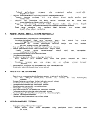        Terdapat       perkembangan      pengguna        suka      mengunjungi     gedung       membeli-belah
                  daripada kedai runcit.
        Pengguna selalunya berbelanja dalam minggu pertama selepas menerima gaji.
          Pengguna       biasanya   membayar     bil-bil   yang    diterima   terlebih   dahulu    sebelum     pergi
                  membeli-belah.
          Pengguna       yang    mempunyai    kad     kredit   didapati   berbelanja   tiga   kali   ganda     lebih
                  banyak daripada mereka yang tidak memilikinya.
          Pengguna      lebih   cenderung   membeli      melalui   bayaran    mudah      atau   ansuran    daripada
                  tunai. Dan, mereka jarang mempertimbangkan kos membeli dengan cara seperti ini.
           Tidak     ramai     pengguna     yang   membaca            label     barangan      yang      hendak        dibeli
                    terlebih dahulu sebelum membelinya


7.   POTENSI MALAYSIA SEBAGAI DESTINASI PELANCONGAN


      Tumbuhan semula jadi yang menghijau dan menyamankan.
         Kemudahan-kemudahan             asas    yang     mencukupi     seperti     hotel    bertaraf     lima     bintang
                 padang golf, pusat membeli-belah dan penukar wang asing.
         Ketersampaian        iaitu     kawasan     pelancongan     dihubungi      dengan      jalan    raya,     keretapi,
                 jalan laut,, lapangan terbang dan pelabuhan
      Sikap rakyat yang peramah dan masyarakat majmuk menarik pelancong.
      Peranan agensi seperti Tourism Malaysia/ Perbadanan Kemajuan Negeri
          Peranan       kerajaan         seperti    memperkenalkan       iinsentif     cukai       dan       mengadakan
                 persidangan antarabangsa
      Kerjasama serantau seperti Tahun Melawat ASEAN
      Tahun Melawat Malaysia 2007
      Kedudukan yang strategik dilaluan perdagangan timur-barat
         Modal    mencukupi         untuk   membina     hotel,  chalet     oleh    pelabur    tempatan       dan    pelabur
                 asing
         Kebudayaan       tempatan        yang    kaya    dengan      seni    dan     pelbagai      perayaan     termasuk
                 Citrawarna.
      Harga barangan yang murah dan dikecualikan cukai untuk menarik pelancong
      Keselamatan terjamin lantas pelancong berasa selamat.


8.   CIRI-CIRI SEKOLAH YANG BERJAYA


      Kepemimpinan pengetua dan jawatankuasa pengurusan yang dinamis dan berkesan
         Guru    dan     kakitangan    amanah,ikhlas,     memiliki   sifat   kecindan dan          tidak     mementingkan
                  diri sendiri.
      Keadaan fizikal dan mental yang sihat ahli-ahli dalam komuniti sekolah
      Kemahiran berkomunikasi oleh semua warga sekolah
      Kebolehan pengurusan sekolah menganalisis masalah
      Kebolehan pengurusan sekolah membuat keputusan
      Keterampilan pemimpin pelajar
      Pengurusan pengajaran dan pembelajaran (P&P) yang sistematik
      Pengurusan aktiviti kurikulum dan kokurikulum yang tersusun
      Visi dan misi yang dinyatakan kepada semua warga sekolah dengan jelas
      Keceriaan sekolah diberi keutamaan
      Fokus ke arah pembinaan sahsiah dan peribadi pelajar


9.   KEPENTINGAN SEKTOR PERTANIAN


      Menjanjikan pulangan lumayan kepada petani
        Menjadi    wahana     dalam   usaha    merapatkan           jurang    pendapatan      antara       penduduk    desa
                 dan bandar.
 