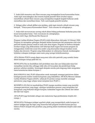 5. Anda telah menonton satu filem rencana yang memaparkan kesan kemusnahan hutan.
Anda ingin mencadangkan idea tertentu kepada penerbit filem tersebut supaya
menerbitkan sebuah filem rencana yang memaparkan langkah-langkah berkesan untuk
memulihara dan memelihara hutan. Tulis surat kepada penerbit tersebut.

6. Sebagai editor sebuah akhbar arus perdana, anda ingin menulis sebuah rencana yang
bertajuk, " Punca-punca Kemusnahan Hutan". Tulis rencana itu selengkapnya.

7. Anda telah mewawancara seorang tokoh dalam bidang perhutanan berkaitan punca dan
kesan kemusnahan hutan. Tulis wawancara itu selengkapnya.
Dicatat oleh Cikgu Abd Razak Bin Hassan di 02:40 0 ulasan
KEBAIKAN PLKN
Program Latihan Khidmat Negara (PLKN) telah dilancarkan oleh pada 16 Februari 2004.
Program ini merupakan gabungan daripada latihan ketenteraan dan penanaman nilai-nilai
patriotik kepada generasi muda ke arah cinta akan negara. Program ini berbeza daripada
kerahan tenaga yang dilaksanakan oleh beberapa buah negara lain kerana program ini
menggunakan modul dan acuan kita sendiri yang disesuaikan dengan keadaan sosial,
budaya dan ekonomi. Program yang dilaksanakan ini sebenarnya banyak mendatangkan
kebaikan walaupun terdengar suara-suara yang meragui keberkesanannya.

APA) Melalui PLKN remaja dapat menyemai nilai-nilai patriotik yang semakin luntur
dalam kalangan remaja pada hari ini.

MENGAPA) Hai ini disebabkan oleh perubahan masa dan cara hidup pada masa kini
menjadikan mereka leka sehingga tidak tahu erti kesusahan dan penderitaan hidup
generasi sebelum merdeka. Sesetengah daripada mereka pula langsung tidak mengetahui
nama kementerian dalam kerajaan. (

BAGAIMANA) Jadi, PLKN dilancarkan untuk memupuk semangat patriotisme dalam
kalangan peserta melalui modul kenegaraan yang didedahkan. (BUKTI) Menurut Jabatan
Latihan Khidmat Negara (JLKN), sebanyak 82 peratus remaja memiliki semangat
patriotisme yang tinggi selepas tamat menjalani kem PLKN. (

KESIMPULAN) Hal ini membuktikan PLKN mampu membina remaja yang memiliki
semangat patrotisme yang tinggi, sekaligus melahirkan generasi yang mengetahui hal
kenegaraan yang berkaitan dengan kerajaan, kedaulatan negara dan cabaran dari dalam
dan dari luar negara.

APA) PLKN juga bertindak sebagai satu makanisme bagi pembentukan disiplin diri
remaja. (

MENGAPA) Walaupun terdapat segelintir pihak yang memperlekeh usaha kerajaan ini
namun terdapat juga ibu bapa yang menerima baik program tersebut kerana percaya
bahawa PLKN menjadi titik peralihan yang penting dalam membentuk disiplin anak-anak
mereka.
 