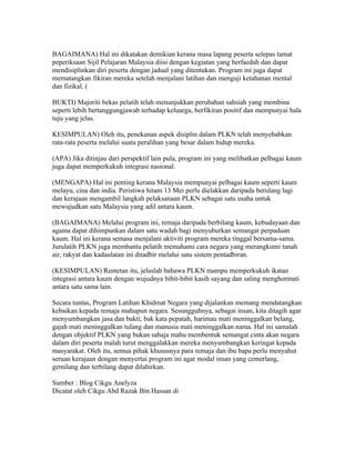 BAGAIMANA) Hal ini dikatakan demikian kerana masa lapang peserta selepas tamat
peperiksaan Sijil Pelajaran Malaysia diisi dengan kegiatan yang berfaedah dan dapat
mendisiplinkan diri peserta dengan jadual yang ditentukan. Program ini juga dapat
mematangkan fikiran mereka setelah menjalani latihan dan menguji ketahanan mental
dan fizikal. (

BUKTI) Majoriti bekas pelatih telah menunjukkan perubahan sahsiah yang membina
seperti lebih bertanggungjawab terhadap keluarga, berfikiran positif dan mempunyai hala
tuju yang jelas.

KESIMPULAN) Oleh itu, penekanan aspek disiplin dalam PLKN telah menyebabkan
rata-rata peserta melalui suatu peralihan yang besar dalam hidup mereka.

(APA) Jika ditinjau dari perspektif lain pula, program ini yang melibatkan pelbagai kaum
juga dapat memperkukuh integrasi nasional.

(MENGAPA) Hal ini penting kerana Malaysia mempunyai pelbagai kaum seperti kaum
melayu, cina dan india. Peristiwa hitam 13 Mei perlu dielakkan daripada berulang lagi
dan kerajaan mengambil langkah pelaksanaan PLKN sebagai satu usaha untuk
mewujudkan satu Malaysia yang adil antara kaum.

(BAGAIMANA) Melalui program ini, remaja daripada berbilang kaum, kebudayaan dan
agama dapat dihimpunkan dalam satu wadah bagi menyuburkan semangat perpaduan
kaum. Hal ini kerana semasa menjalani aktiviti program mereka tinggal bersama-sama.
Jurulatih PLKN juga membantu pelatih memahami cara negara yang merangkumi tanah
air, rakyat dan kadaulatan ini ditadbir melalui satu sistem pentadbiran.

(KESIMPULAN) Rentetan itu, jelaslah bahawa PLKN mampu memperkukuh ikatan
integrasi antara kaum dengan wujudnya bibit-bibit kasih sayang dan saling menghormati
antara satu sama lain.

Secara tuntas, Program Latihan Khidmat Negara yang dijalankan memang mendatangkan
kebaikan kepada remaja mahupun negara. Sesungguhnya, sebagai insan, kita ditagih agar
menyumbangkan jasa dan bakti, bak kata pepatah, harimau mati meninggalkan belang,
gajah mati meninggalkan tulang dan manusia mati meninggalkan nama. Hal ini samalah
dengan objektif PLKN yang bukan sahaja mahu membentuk semangat cinta akan negara
dalam diri peserta malah turut menggalakkan mereka menyumbangkan keringat kepada
masyarakat. Oleh itu, semua pihak khususnya para remaja dan ibu bapa perlu menyahut
seruan kerajaan dengan menyertai program ini agar modal insan yang cemerlang,
gemilang dan terbilang dapat dilahirkan.

Sumber : Blog Cikgu Anelyza
Dicatat oleh Cikgu Abd Razak Bin Hassan di 02:36 0 ulasan
PUNCA TANAH RUNTUH
 