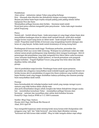 Pendahuluan:
Alam sekitar – mekanisme ciptaan Tuhan yang paling berharga
Kini – khazanah alam diterokai dan dieksploitasi dengan sewenang-wenangnya
Berjuta-juta hektar hutan hujan tropika menjadi padang jarak padang tekukur akibat
kepupusan flora dan fauna
Menatijahkan pelbagai bencana alam berlaku – fenomena tanah runtuh
Kenal pasti punca sebelum mengambil jalan penyelesaian – kalau tiada angin masakan
pokok bergoyang

Punca:
Semula jadi - Jumlah taburan hujan - kadar penyerapan air yang tinggi selepas hujan akan
menyebabkan kandungan aliran air dalam tanah menjadi banyak- tanah akan menjadi
longgar kerana wujud ruang larian air dalam tanah - tanah menjadi lemah dan mudah
runtuh- Pergerakan tanah berlaku di kawasan yang mengandungi kuantiti takungan atau
larian air yang banyak- berlaku tanah runtuh terutamanya di lereng-lereng bukit

Pembangunan di kawasan tanah tinggi- Pembinaan perhotelan, perumahan dan
pembinaan lebuh raya secara tidak terancang -Walaupun kos pembinaan mahal dan tidak
selamat namun projek pembangunan tetap dijalankan demi mengaut keuntungan -Aktiviti
pemotongan dan penambakan yang tidak mengambil kira faktor-faktor sudut kecuraman
cerun, kekuatan tanah/batuan, darjah luluhawa, air bawah permukaan serta pengaruh
litupan tumbuhan - Tragedi Highland Towers yang genap lima belas tahun lalu tidak
dijadikan iktibar oleh pihak
pemaju

Aktiviti pembalakan tanpa kawalan- Penebangan hutan untuk tujuan pertanian,
perumahan dan sebagainya menyebabkan tanah terdedah kepada agen hakisan-Senario ini
berlaku kerana aktiviti pemabalakan di negara kita ibarat cendawan yang tumbuh selepas
hujan-Struktur tanah yang longgar disebabkan tiadanya pelindung atau tanaman penutup
bumi menyebabkan tanah runtuh.

Penutup:
harus bermuhasabah diri terhadap kejadian tanah runtuh yang mampu meragut nyawa
manusia yang tidak berdosa dalam sekelip mata
alam perlu dimanfaatkan dengan sebaik mungkin dan bukan dieksploitasi dengan sesuka
hati – menimbulkan kemurkaan Tuhan – menatijahkan pelbagai bencana alam
bersinergi – melestari dan memulihara alam sekitar demi kebaikan bersama
Posted by Cikgu Anelyza WMS at 5:12 AM 0 comments

Sumber: Blog Cikgu Anelyza
Dicatat oleh Cikgu Abd Razak Bin Hassan di 02:34 0 ulasan
Ahad, 2010 April 04
MAKLUMAN KEPADA PEMBACA
Saya mengambil keputusan untuk menutup kotak mesej kerana telah disalgunakan oleh
pengguna yang "gila" dan "tidak bermoral"..atau kalau dapat dikatakan memang
"keturunan tak baik kerana tidak terdidik". Blog ini tidak mengalu-alukan siapa sahaja
 