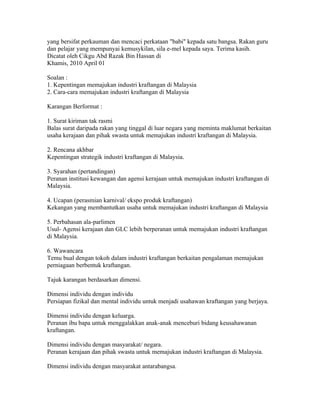 yang bersifat perkauman dan mencaci perkataan "babi" kepada satu bangsa. Rakan guru
dan pelajar yang mempunyai kemusykilan, sila e-mel kepada saya. Terima kasih.
Dicatat oleh Cikgu Abd Razak Bin Hassan di 13:50 0 ulasan
Khamis, 2010 April 01
INDUSTRI KRAFTANGAN DI MALAYSIA
Soalan :
1. Kepentingan memajukan industri kraftangan di Malaysia
2. Cara-cara memajukan industri kraftangan di Malaysia

Karangan Berformat :

1. Surat kiriman tak rasmi
Balas surat daripada rakan yang tinggal di luar negara yang meminta maklumat berkaitan
usaha kerajaan dan pihak swasta untuk memajukan industri kraftangan di Malaysia.

2. Rencana akhbar
Kepentingan strategik industri kraftangan di Malaysia.

3. Syarahan (pertandingan)
Peranan institusi kewangan dan agensi kerajaan untuk memajukan industri kraftangan di
Malaysia.

4. Ucapan (perasmian karnival/ ekspo produk kraftangan)
Kekangan yang membantutkan usaha untuk memajukan industri kraftangan di Malaysia

5. Perbahasan ala-parlimen
Usul- Agensi kerajaan dan GLC lebih berperanan untuk memajukan industri kraftangan
di Malaysia.

6. Wawancara
Temu bual dengan tokoh dalam industri kraftangan berkaitan pengalaman memajukan
perniagaan berbentuk kraftangan.

Tajuk karangan berdasarkan dimensi.

Dimensi individu dengan individu
Persiapan fizikal dan mental individu untuk menjadi usahawan kraftangan yang berjaya.

Dimensi individu dengan keluarga.
Peranan ibu bapa untuk menggalakkan anak-anak menceburi bidang keusahawanan
kraftangan.

Dimensi individu dengan masyarakat/ negara.
Peranan kerajaan dan pihak swasta untuk memajukan industri kraftangan di Malaysia.

Dimensi individu dengan masyarakat antarabangsa.
 