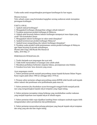 Usaha-usaha untuk mengembangkan perniagaan karaftangan ke luar negara.

Dimensi komsas
Tulis sebuah cerpen yang bertemakan kegigihan seorang usahawan untuk memajukan
perniagaan kraftangan.

FAKTA AWAL.
1. Apakah maksud kraftangan?
2. Mengapakah kraftangan dikategorikan sebagai sebuah industri?
3. Nyatakan penjenisan produk kraftangan di Malaysia.
4. Adakah anda bersetuju bahawa industri kraftangan mempunyai masa depan yang
cerah? Sila kemukakan alasan.
5. Mengapakah industri kraftangan ini sukar untuk dimajukan?
6. Apakah keistimewaan produk kraftangan Malaysia?
7. Apakah kesan mengembang jika industri kraftangan dimajukan?
8. Nyatakan usaha proaktif untuk penjenamaan semula produk kraftangan di Malaysia
agar dapat bersaing di persada antarabangsa.
Dicatat oleh Cikgu Abd Razak Bin Hassan di 22:39 0 ulasan
Sabtu, 2010 Mac 27
SEBAB SEKTOR PERTANIAN SUKAR UNTUK DIMAJUKAN
PERENGGAN PENGENALAN.

1. Terdiri daripada ayat rangsangan dan ayat arah.
2. Tidak boleh memasukkan isi karangan iaitu sebab-sebab.
3. Masukkan peribahasa berbentuk simpulan bahasa, perumpamaan atau bidalan.
4. Gunakan kosa kata/ laras ekonomi yang sesuai.

Ayat rangsangan contoh.
1. Sektor pertanian pernah menjadi penyumbang utama kepada Keluaran Dalam Negara
Kasar negara pada tahun 1960-an sehingga tahun 1970-an.

2. Peranan sektor pertanian sebagai penyumbang utama KDNK telah beralih arah kepada
sektor industri dan pembinaan serta perkhidmatan pada masa ini.

3. Sektor pertanian jika diusahakan secara bersungguh-sungguh boleh menjadi periuk
nasi yang menguntungkan kepada rakyat tempatan yang ringan tulang.

4. Sektor pertanian merupakan tulang belakang yang membekalkan sumber makanan
yang menjadi keperluan asas kepada rakyat di sebuah negara.

5. Sektor pertanian tidak wajar dijadikan kambing hitam walaupun sesebuah negara lebih
mengutamakan sektor perindustrian dan perkhidmatan.

6. Sektor pertanian menawarkan peluang pekerjaan yang banyak kepada rakyat tempatan
dan asing yang ada akal dan ringan tulang.
 
