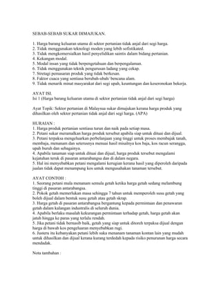 SEBAB-SEBAB SUKAR DIMAJUKAN.

1. Harga barang keluaran utama di sektor pertanian tidak anjal dari segi harga.
2. Tidak menggunakan teknologi moden yang lebih sofistikated.
3. Tidak mengkomersialkan hasil penyelidikan saintis dalam bidang pertanian.
4. Kekangan modal.
5. Modal insan yang tidak berpengetahuan dan berpengalaman.
6. Tidak menggunakan teknik pengurusan ladang yang cekap.
7. Stretagi pemasaran produk yang tidak berkesan.
8. Faktor cuaca yang sentiasa berubah-ubah/ bencana alam.
9. Tidak menarik minat masyarakat dari segi upah, keuntungan dan keseronokan bekerja.

AYAT ISI.
Isi 1 (Harga barang keluaran utama di sektor pertanian tidak anjal dari segi harga)

Ayat Topik: Sektor pertanian di Malaysua sukar dimajukan kerana harga produk yang
dihasilkan oleh sektor pertanian tidak anjal dari segi harga. (APA)

HURAIAN :
1. Harga produk pertanian sentiasa turun dan naik pada setiap masa.
2. Petani sukar meramalkan harga produk tersebut apabila siap untuk dituai dan dijual.
3. Petani terpaksa mengeluarkan perbelanjaan yang tinggi untuk proses membajak tanah,
membaja, menanam dan seterusnya menuai hasil misalnya kos baja, kos racun serangga,
upah buruh dan sebagainya.
4. Apabila tanaman siap untuk dituai dan dijual, harga produk tersebut mengalami
kejatuhan teruk di pasaran antarabangsa dan di dalam negara.
5. Hal ini menyebabkan petani mengalami kerugian kerana hasil yang diperoleh daripada
jualan tidak dapat menampung kos untuk mengusahakan tanaman tersebut.

AYAT CONTOH :
1. Seorang petani mula menanam semula getah ketika harga getah sedang melambung
tinggi di pasaran antarabangsa.
2. Pokok getah memerlukan masa sehingga 7 tahun untuk memperoleh susu getah yang
boleh dijual dalam bentuk susu getah atau getah skrap.
3. Harga getah di pasaran antarabangsa bergantung kepada permintaan dan penawaran
getah dalam kalangan industralis di seluruh dunia.
4. Apabila berlaku masalah kekurangan permintaan terhadap getah, harga getah akan
jatuh hingga ke paras yang terlalu rendah.
5. Jika petani tidak bernasib baik, getah yang siap untuk ditoreh terpaksa dijual dengan
harga di bawah kos pengeluaran menyebabkan rugi.
6. Justeru itu kebanyakan petani lebih suka menanam tanaman kontan lain yang mudah
untuk dihasilkan dan dijual kerana kurang terdedah kepada risiko penurunan harga secara
mendadak.

Nota tambahan :
 