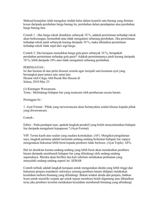 Maksud keanjalan ialah mengukur tindak balas dalam kuantiti satu barang yang diminta
kesan daripada perubahan harga barang itu, perubahan dalam pendapatan atau perubahan
harga barang lain.

Contoh 1 : Jika harga rokok dinaikkan sebanyak 10 %, adakah permintaan terhadap rokok
akan berkurangan, bertambah atau tidak mengalami sebarang perubahan. Jika permintaan
terhadap rokok jatuh sebanyak kurang daripada 10 %, maka dikatakan permintaan
terhadap rokok tidak anjal dari segi harga.

Contoh 2: Jika kerajaan menaikkan harga gula pasir sebanyak 10 %, berapakah
perubahan permintaan terhadap gula pasir? Adakah permintaannya jatuh kurang daripada
10 %, lebih daripada 10% atau tidak mengalami sebarang perubahan.

PERINGATAN :
Isi dan huraian di atas perlu disusun semula agar menjadi satu kesatuan ayat yang
bersangkut-paut antara satu sama lain.
Dicatat oleh Cikgu Abd Razak Bin Hassan di 23:12 0 ulasan
Selasa, 2010 Mac 23
KARANGAN BERBENTUK WAWANCARA
(1) Karangan Wawancara.
Tema : Melindungi hidupan liar yang terancam oleh pemburuan secara haram.

Perenggan Isi :

1. Ayat Format : Pihak yang mewawancara akan bertanyakan soalan khusus kepada pihak
yang diwawancara .

Contoh :

Editor : Pada pendapat tuan, apakah langkah proaktif yang boleh menyelamatkan hidupan
liar daripada mengalami kepupusan ? (Ayat Format)

VIP: Terma kasih atas soalan yang saudara kemukakan. (AF). Mengikut pengalaman
saya, langkah pertama adalah meminda undang-undang berkaitan hidupan liar supaya
mengenakan hukuman lebih berat kepada pemburu tidak berlesen. (Ayat Topik). APA.

Hal ini demikian kerana undang-undang yang lebih berat akan menakutkan pemburu
haram daripada membunuh hidupan liar yang dilindungi oleh undang-undang
sepenuhnya. Mereka akan berfikir dua kali sebelum melakukan perbuatan yang
menyalahi undang-undang seperti ini. SEBAB

Contoh terbaik adalah langkah kerajaan untuk mengenakan denda yang lebih tinggi dan
hukuman penjara mandatori sekiranya seorang pemburu haram didapati melakukan
kesalahan meburu binatang yang dilindungi. Bukan setakat denda dan penjara, bahkan
lesen untuk memiliki senjata api untuk tujuan memburu boleh digantung atau dibatalkan
terus jika pemburu tersebut melakukan kesalahan membunuh binatang yang dilindungi
 
