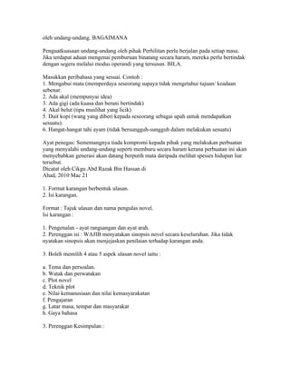 oleh undang-undang. BAGAIMANA

Penguatkuasaan undang-undang oleh pihak Perhilitan perlu berjalan pada setiap masa.
Jika terdapat aduan mengenai pemburuan binatang secara haram, mereka perlu bertindak
dengan segera melalui modus operandi yang tersusun. BILA.

Masukkan peribahasa yang sesuai. Contoh :
1. Mengabui mata (memperdaya seseorang supaya tidak mengetahui tujuan/ keadaan
sebenar.
2. Ada akal (mempunyai idea)
3. Ada gigi (ada kuasa dan berani bertindak)
4. Akal belut (tipu muslihat yang licik)
5. Duit kopi (wang yang diberi kepada seseorang sebagai upah untuk mendapatkan
sesuatu).
6. Hangat-hangat tahi ayam (tidak bersungguh-sungguh dalam melakukan sesuatu)

Ayat penegas: Sememangnya tiada kompromi kepada pihak yang melakukan perbuatan
yang menyalahi undang-undang seperti memburu secara haram kerana perbuatan ini akan
menyebabkan generasi akan datang berputih mata daripada melihat spesies hidupan liar
tersebut.
Dicatat oleh Cikgu Abd Razak Bin Hassan di 01:54 0 ulasan
Ahad, 2010 Mac 21
ULASAN NOVEL BERFORMAT
1. Format karangan berbentuk ulasan.
2. Isi karangan.

Format : Tajuk ulasan dan nama pengulas novel.
Isi karangan :

1. Pengenalan - ayat rangsangan dan ayat arah.
2. Perenggan isi : WAJIB menyatakan sinopsis novel secara keseluruhan. Jika tidak
nyatakan sinopsis akan menjejaskan penilaian terhadap karangan anda.

3. Boleh memilih 4 atau 5 aspek ulasan novel iaitu :

a. Tema dan persoalan.
b. Watak dan perwatakan
c. Plot novel
d. Teknik plot
e. Nilai kemanusiaan dan nilai kemasyarakatan
f. Pengajaran
g. Latar masa, tempat dan masyarakat
h. Gaya bahasa

3. Perenggan Kesimpulan :
 