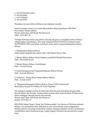 a. ayat kesimpulan umum
b. ayat pendapat
c. ayat cadangan
d. ayat penilaian

Masukkan dua atau lebih peribahasa atau ungkapan menarik.

Soalan karangan ulasan novel telah dikemukakan dalam peperikaan SPM 2009
(November). Harap maklum.
Dicatat oleh Cikgu Abd Razak Bin Hassan di 13:57 0 ulasan
Sabtu, 2010 Mac 20
MENDUNIAKAN BAHASA MELAYU
Terdapat beberapa artikel yang ditulis berkaitan dengan isu menjadikan bahasa Melayu
sebagai bahasa antarabangsa. Sila rujuk majalah DEWAN BAHASA keluaran bulan
NOVEMBER 2009 untuk lebih memahami usaha untuk mengantarabangsakan bahasa
Melayu.

1. Menduniakan Bahasa Melayu
(Disesuaikan daripada teks ucapan oleh YAB Menteri Besar Johor

2. Bahasa Melayu Bahasa Dunia (Impian yang Boleh Menjadi Kenyataan
Oleh : Nik Safiah Karim

3. Bahasa Melayu Bahasa Antarabangsa
Oleh : Teo Kok Seong

4. Keantarabangsaan dan Pengantarabangsaan Bahasa Melayu
Oleh : Noresah Baharom

5. Globalisas : Ruang Besar kepada Bahasa Melayu
Oleh : Azman Ismail

6. "Mengantarabangsakan Bahasa Melayu, Kuasa Politik Penentunya"
Bual bahasa dengan Prof Madya Dr Victor Pagadaev

Sila dapatkan majalah tersebut di kedai buku Dawama atau berhubung dengan pihak
Dewan Bahasa dan Pustaka. Artikel-artikel tersebut tidak boleh disiarkan di blog kerana
boleh melanggar hakcipta penulis dan penerbit.
Dicatat oleh Cikgu Abd Razak Bin Hassan di 15:19 0 ulasan
Jumaat, 2010 Mac 19
WARGA ASING RAIH KEMEWAHAN DI NEGARA KITA
MENTERI Dalam Negeri, Datuk Seri Hishammuddin Tun Hussien di Parlimen kelmarin
berkata, sesi pemantauan akan dilakukan ke atas semua premis yang menggunakan
khidmat pekerja asing bagi memastikan majikan menjaga kebajikan mereka, terutamanya
membabitkan aspek pembayaran gaji, tempat tinggal, kesihatan dan persekitaran tempat
kerja.
 