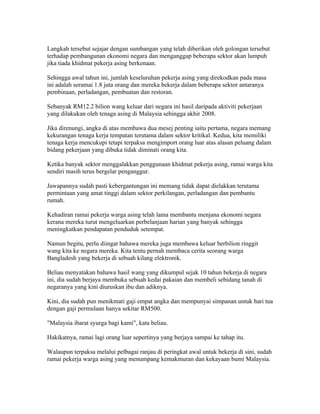 Langkah tersebut sejajar dengan sumbangan yang telah diberikan oleh golongan tersebut
terhadap pembangunan ekonomi negara dan menganggap beberapa sektor akan lumpuh
jika tiada khidmat pekerja asing berkenaan.

Sehingga awal tahun ini, jumlah keseluruhan pekerja asing yang direkodkan pada masa
ini adalah seramai 1.8 juta orang dan mereka bekerja dalam beberapa sektor antaranya
pembinaan, perladangan, pembuatan dan restoran.

Sebanyak RM12.2 bilion wang keluar dari negara ini hasil daripada aktiviti pekerjaan
yang dilakukan oleh tenaga asing di Malaysia sehingga akhir 2008.

Jika direnungi, angka di atas membawa dua mesej penting iaitu pertama, negara memang
kekurangan tenaga kerja tempatan terutama dalam sektor kritikal. Kedua, kita memiliki
tenaga kerja mencukupi tetapi terpaksa mengimport orang luar atas alasan peluang dalam
bidang pekerjaan yang dibuka tidak diminati orang kita.

Ketika banyak sektor menggalakkan penggunaan khidmat pekerja asing, ramai warga kita
sendiri masih terus bergelar penganggur.

Jawapannya sudah pasti kebergantungan ini memang tidak dapat dielakkan terutama
permintaan yang amat tinggi dalam sektor perkilangan, perladangan dan pembantu
rumah.

Kehadiran ramai pekerja warga asing telah lama membantu menjana ekonomi negara
kerana mereka turut mengeluarkan perbelanjaan harian yang banyak sehingga
meningkatkan pendapatan penduduk setempat.

Namun begitu, perlu diingat bahawa mereka juga membawa keluar berbilion ringgit
wang kita ke negara mereka. Kita tentu pernah membaca cerita seorang warga
Bangladesh yang bekerja di sebuah kilang elektronik.

Beliau menyatakan bahawa hasil wang yang dikumpul sejak 10 tahun bekerja di negara
ini, dia sudah berjaya membuka sebuah kedai pakaian dan membeli sebidang tanah di
negaranya yang kini diuruskan ibu dan adiknya.

Kini, dia sudah pun menikmati gaji empat angka dan mempunyai simpanan untuk hari tua
dengan gaji permulaan hanya sekitar RM500.

"Malaysia ibarat syurga bagi kami", kata beliau.

Hakikatnya, ramai lagi orang luar sepertinya yang berjaya sampai ke tahap itu.

Walaupun terpaksa melalui pelbagai ranjau di peringkat awal untuk bekerja di sini, sudah
ramai pekerja warga asing yang menumpang kemakmuran dan kekayaan bumi Malaysia.
 