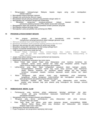       Mengurangkan       kebergantungan     Malaysia    kepada     negara       asing   untuk    mendapatkan
                    bekalan makanan
         Meningkatkan eksport barangan makanan
         Sebagai enjin pertumbuhan ekonomi negara
         Menyediakan banyak peluang pekerjaan yang berkaitan dengan sektor ini
         Meningkatkan dan meluaskan penggunaan bioteknologi
             Menjadikan        pengurusan      persatuan-persatuan      nelayan        kawasan      (PNK)    dan
                    pertubuhan peladang kawasan (PPK) ditadbir secara lebih sistematik
         Menggalakkan petani dan penternak mempraktikkan amalan pertanian yang baik
         Meningkatkan aplikasi teknologi moden
         Meningkatkan usaha penyelidikan dan pembangunan (R&D)


10.   PROGRAM LATIHAN KHIDMAT NEGARA


             Satu        program      pembinaan       sahsiah    diri     bermatlamat        untuk    membina      dan
                     mengukuhkan semangat patriotisme dalam kalangan generasi muda
         Memupuk perpaduan kaum serta integrasi nasional.
         Membentuk perwatakan positif (character building) menerusi nilai-nilai murni
         Menanam rasa percaya dan yakin kepada diri sendiri para remaja
         Menjadikan remaja lebih memahami nilai-nilai budaya pelbagai kaum
         Program ini bukanlah bersifat kerahan tenaga
         Tidak mengikut mana-mana model dari luar
             Dewan        Rakyat     meluluskan     Rang     Undang-Undang       Akta      Latihan   Khidmat    Negara
                        pada 25 Jun 2003 manakala Dewan Negara meluluskan Rang Undang-Undang ini
                     pada 7 Julai 2003
         Jangka masa latihan selama 3 bulan secara berkhemah dan berasrama.
         Pelaksanaan sejak tahun 2004.
         Dilaksanakan ala-Malaysia berteraskan tiga modul utama.
            Modul Fizikal ialah sebuah modul yang dilaksanakan untuk                         membina kemahiran dan
                        ketahanan mental, emosi, spiritual dan fizikal bagi menjadikan peserta Program
                     Latihan Khidmat Negara sebagai warganegara yang berkesan
             Latihan-latihan     yang    dilalui  dapat     mengeratkan     perpaduan       dalam   kalangan    peserta,
                        mempertingkatkan ketabahan mental bagi tujuan hidup (survival), daya kepimpinan,
                         disiplin dalaman, keyakinan diri, kemahiran bekerja sebagai ahli satu pasukan,
                         kemahiran menyelesai masalah, membuat keputusan secara individu dan dalam
                     kumpulan
             Modul       Kenegaraan       ialah   sebuah      modul     yang      diaplikasikan    untuk     memperluas
                        pengetahuan tentang kenegaraan (nation-building) dan meningkatkan perasaan cinta
                     serta pengorbanan para peserta program terhadap negara
            Modul      Pembinaan      Karakter   ialah   sebuah     modul     yang     dilaksanakan    untuk   membina
                        karakter yang berkesan bagi para peserta yang merangkumi diri, keluarga, komuniti
                     dan negara.


11.   PEMBANGUNAN MESRA ALAM

            Pembangunan        yang      seimbang    antara     pelaksanaan      teknologi    pembinaan      dan     alam
                       semula      jadi    yang   membolehkan       kesesuaian     habitat-habitat   lain   untuk    hidup.
                    (pengekalan ekosistem)
         Mengekalkan kualiti air mengikut piawaian yang ditetapkan
             Mengawal     selia      semua     pembangunan        yang      dilaksanakan     oleh      pihak    berkuasa
                    tempatan (PBT) dan swasta
           Pelan kerja tanah dan saliran, serta pelan bangunan dengan                             mempraktikkan MSMA
                       (Manual      Saliran   Mesra    Alam)    yang    diluluskan    dan    dilaksanakan     oleh   kerajaan-
                    kerajaan negeri mulai 1 April 2001.
         Melaksanakan kerja-kerja tebatan banjir
         Projek Penghijauan dan pengindahan sepanjang rizab sungai
 