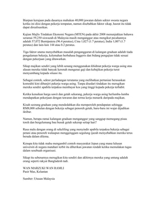 Biarpun kerajaan pada dasarnya mahukan 40,000 jawatan dalam sektor swasta negara
ketika ini diisi dengan pekerja tempatan, namun disebabkan faktor sikap, hasrat itu tidak
dapat direalisasikan.

Kajian Majlis Tindakan Ekonomi Negara (MTEN) pada akhir 2008 menunjukkan bahawa
seramai 59,250 siswazah di Malaysia masih menganggur atau mengikut pecahannya
adalah 57,072 Bumiputera (96.4 peratus), Cina 1,027 (1.7 peratus), India 1,007 (1.7
peratus) dan lain-lain 144 atau 0.2 peratus.

Tiga faktor utama menyebabkan masalah pengangguran di kalangan graduan adalah tiada
pengalaman bekerja, kelemahan berbahasa Inggeris dan bidang pengajian tidak sesuai
dengan pekerjaan yang ditawarkan.

Sikap majikan sendiri yang lebih senang menggunakan khidmat pekerja warga asing atas
alasan mereka tidak banyak kerenah mengenai gaji dan kebajikan pekerja turut
menyumbang kepada situasi itu.

Sebagai contoh, sektor perladangan terutama yang melibatkan pertanian berasaskan
komoditi kini dibanjiri pekerja warga asing. Tanpa disedari tindakan itu merugikan
mereka sendiri apabila terpaksa membayar kos yang tinggi kepada pekerja terbabit.

Ketika kenaikan harga sawit dan getah sekarang, pekerja warga asing berlumba-lumba
mendapatkan pekerjaan dengan tawaran dan terma kerja menarik daripada majikan.

Kisah seorang graduan yang mendedahkan dia memperoleh pendapatan sehingga
RM8,000 sebulan dengan bekerja sebagai penoreh getah, baru-baru ini wajar dijadikan
iktibar.

Namun, berapa ramai kalangan graduan menganggur yang sanggup memegang pisau
toreh dan bergelumang bau busuk getah sekerap setiap hari?

Rasa malu dengan orang di sekeliling yang menyindir apabila terpaksa bekerja sebagai
petani atau penoreh walaupun menggenggam segulung ijazah menyebabkan mereka terus
berada dalam dilema.

Kenapa kita tidak mahu mengambil contoh masyarakat Jepun yang mana lulusan
universiti di negara matahari terbit itu diberikan jawatan rendah ketika memulakan tugas
dalam sesebuah organisasi.

Sikap itu sebenarnya merugikan kita sendiri dan akhirnya mereka yang untung adalah
orang seperti rakyat Bangladesh tadi.

WAN MARZUKI WAN RAMLI
Pasir Mas, Kelantan

Sumber: Utusan Malaysia
 