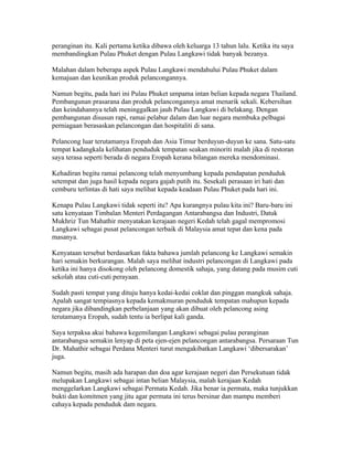 peranginan itu. Kali pertama ketika dibawa oleh keluarga 13 tahun lalu. Ketika itu saya
membandingkan Pulau Phuket dengan Pulau Langkawi tidak banyak bezanya.

Malahan dalam beberapa aspek Pulau Langkawi mendahului Pulau Phuket dalam
kemajuan dan keunikan produk pelancongannya.

Namun begitu, pada hari ini Pulau Phuket umpama intan belian kepada negara Thailand.
Pembangunan prasarana dan produk pelancongannya amat menarik sekali. Kebersihan
dan keindahannya telah meninggalkan jauh Pulau Langkawi di belakang. Dengan
pembangunan disusun rapi, ramai pelabur dalam dan luar negara membuka pelbagai
perniagaan berasaskan pelancongan dan hospitaliti di sana.

Pelancong luar terutamanya Eropah dan Asia Timur berduyun-duyun ke sana. Satu-satu
tempat kadangkala kelihatan penduduk tempatan seakan minoriti malah jika di restoran
saya terasa seperti berada di negara Eropah kerana bilangan mereka mendominasi.

Kehadiran begitu ramai pelancong telah menyumbang kepada pendapatan penduduk
setempat dan juga hasil kepada negara gajah putih itu. Sesekali perasaan iri hati dan
cemburu terlintas di hati saya melihat kepada keadaan Pulau Phuket pada hari ini.

Kenapa Pulau Langkawi tidak seperti itu? Apa kurangnya pulau kita ini? Baru-baru ini
satu kenyataan Timbalan Menteri Perdagangan Antarabangsa dan Industri, Datuk
Mukhriz Tun Mahathir menyatakan kerajaan negeri Kedah telah gagal mempromosi
Langkawi sebagai pusat pelancongan terbaik di Malaysia amat tepat dan kena pada
masanya.

Kenyataan tersebut berdasarkan fakta bahawa jumlah pelancong ke Langkawi semakin
hari semakin berkurangan. Malah saya melihat industri pelancongan di Langkawi pada
ketika ini hanya disokong oleh pelancong domestik sahaja, yang datang pada musim cuti
sekolah atau cuti-cuti perayaan.

Sudah pasti tempat yang dituju hanya kedai-kedai coklat dan pinggan mangkuk sahaja.
Apalah sangat tempiasnya kepada kemakmuran penduduk tempatan mahupun kepada
negara jika dibandingkan perbelanjaan yang akan dibuat oleh pelancong asing
terutamanya Eropah, sudah tentu ia berlipat kali ganda.

Saya terpaksa akui bahawa kegemilangan Langkawi sebagai pulau peranginan
antarabangsa semakin lenyap di peta ejen-ejen pelancongan antarabangsa. Persaraan Tun
Dr. Mahathir sebagai Perdana Menteri turut mengakibatkan Langkawi ‘dibersarakan’
juga.

Namun begitu, masih ada harapan dan doa agar kerajaan negeri dan Persekutuan tidak
melupakan Langkawi sebagai intan belian Malaysia, malah kerajaan Kedah
menggelarkan Langkawi sebagai Permata Kedah. Jika benar ia permata, maka tunjukkan
bukti dan komitmen yang jitu agar permata ini terus bersinar dan mampu memberi
cahaya kepada penduduk dam negara.
 