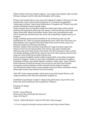 Dalam memberi nafas baru kepada Langkawi, saya sebagai anak tempatan ingin memberi
beberapa cadangan realistik untuk dipertimbangkan oleh kerajaan.

Pertama, bina hospital pakar swasta yang serba lengkap di Langkawi. Buat masa ini tiada
hospital pakar swasta wujud di pulau peranginan ini. Ia bertujuan menggalakkan
‘pelancongan kesihatan’ seperti mana dilaksanakan di Singapura dan Thailand yang telah
memberi pendapatan lumayan kepada negara.
Kedua, kerajaan mesti mewujudkan produk baru pelancongan dalam usaha menarik
perhatian dan keghairahan pelancong untuk datang. Contoh produk baru ialah taman tema
seakan Disneyland, ladang buah-buahan tropika, pulau joran yang dikhaskan untuk
aktiviti memancing, akuarium dasar laut, kereta Api mengelilingi Langkawi dan Eye of
Langkawi.
Ketiga, modenkan prasarana dan kemudahan di situ terutamanya jalan raya dan
perkhidmatan feri. Selain itu jaringan pengangkutan awam seperti teksi dan kereta sewa
dipertingkatkan dan mengelak diskriminasi harga ketika musim tertentu yang secara
langsung menganiaya pelancong yang datang.
Keempat, majukan sektor perikanan yang berpotensi tinggi di perairan negara kita.
Selama ini hasil laut kita banyak dikaut oleh nelayan asing seperti Thailand dan
Indonesia yang menceroboh masuk secara haram. Jika aktiviti perikanan maju, ia boleh
mewujudkan pelbagai produk hiliran yang lain dan secara tidak langsung menarik minat
orang luar untuk melihat hasil produk perikanan kita.
Kelima, kerajaan hendaklah memberi galakan kepada pihak swasta dalam memajukan
hartanah di Langkawi. Ketika ini amat sukar mendapatkan ejen hartanah di Langkawi
berbanding di Phuket yang tumbuh bagaikan cendawan selepas hujan. Agensi hartanah
boleh berperanan melariskan hartanah sama ada disewa atau dijual dan kemudian
merangsang syarikat pembinaan melabur hartanah bernilai tinggi di Langkawi.
Saya berharap kita dapat belajar sesuatu daripada negara jiran dalam memajukan industri
pelancongan mereka yang memberi hasil amat lumayan.

Allah SWT telah menganugerahkan sebuah pulau yang cantik kepada Malaysia, jadi
sebagai hambaNya sama-sama kita makmurkan anugerah ini.

Kembalikan kegemilangan Langkawi sebagai pulau pelancongan yang tersohor suatu
ketika dulu demi kemakmuran dan kesejahteraan 1Malaysia.

Kampung Air Hangat
Langkawi

Sumber: Utusan Malaysia
Dicatat oleh Cikgu Abd Razak Bin Hassan di 04:45 0 ulasan
Ahad, 2010 Mac 07
PERIBAHASA DALAM KARANGAN
TAJUK : INDUSTRI KRAF TANGAN NEGARA.Tajuk karangan :

1. Ciri-ciri yang perlu ada pada seorang usahawan untuk berjaya dalam bidang
 