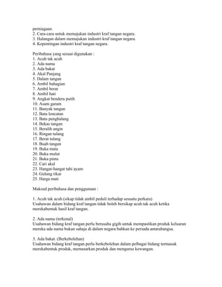 perniagaan.
2. Cara-cara untuk memajukan industri kraf tangan negara.
3. Halangan dalam memajukan industri kraf tangan negara.
4. Kepentingan industri kraf tangan negara.

Peribahasa yang sesuai digunakan :
1. Acuh tak acuh
2. Ada nama
3. Ada bakat
4. Akal Panjang
5. Dalam tangan
6. Ambil bahagian
7. Ambil berat
8. Ambil hati
9. Angkat bendera putih
10. Asam garam
11. Banyak tangan
12. Batu loncatan
13. Batu penghalang
14. Bekas tangan
15. Beralih angin
16. Ringan tulang
17. Berat tulang
18. Buah tangan
19. Buka mata
20. Buka mulut
21. Buka pintu
22. Cari akal
23. Hangat-hangat tahi ayam
24. Gulung tikar
25. Harga mati

Maksud peribahasa dan penggunaan :

1. Acuh tak acuh (sikap tidak ambil peduli terhadap sesuatu perkara)
Usahawan dalam bidang kraf tangan tidak boleh bersikap acuh tak acuh ketika
merekabentuk hasil kraf tangan.

2. Ada nama (terkenal)
Usahawan bidang kraf tangan perlu berusaha gigih untuk mempastikan produk keluaran
mereka ada nama bukan sahaja di dalam negara bahkan ke persada antarabangsa.

3. Ada bakat. (Berkebolehan)
Usahawan bidang kraf tangan perlu berkebolehan dalam pelbagai bidang termasuk
merekabentuk produk, memasarkan produk dan mengurus kewangan.
 