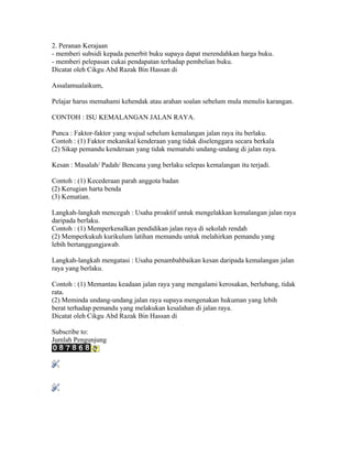 2. Peranan Kerajaan
- memberi subsidi kepada penerbit buku supaya dapat merendahkan harga buku.
- memberi pelepasan cukai pendapatan terhadap pembelian buku.
Dicatat oleh Cikgu Abd Razak Bin Hassan di 07:50 0 ulasan
FAHAMI KEHENDAK SOALAN
Assalamualaikum,

Pelajar harus memahami kehendak atau arahan soalan sebelum mula menulis karangan.

CONTOH : ISU KEMALANGAN JALAN RAYA.

Punca : Faktor-faktor yang wujud sebelum kemalangan jalan raya itu berlaku.
Contoh : (1) Faktor mekanikal kenderaan yang tidak diselenggara secara berkala
(2) Sikap pemandu kenderaan yang tidak mematuhi undang-undang di jalan raya.

Kesan : Masalah/ Padah/ Bencana yang berlaku selepas kemalangan itu terjadi.

Contoh : (1) Kecederaan parah anggota badan
(2) Kerugian harta benda
(3) Kematian.

Langkah-langkah mencegah : Usaha proaktif untuk mengelakkan kemalangan jalan raya
daripada berlaku.
Contoh : (1) Memperkenalkan pendidikan jalan raya di sekolah rendah
(2) Memperkukuh kurikulum latihan memandu untuk melahirkan pemandu yang
lebih bertanggungjawab.

Langkah-langkah mengatasi : Usaha penambahbaikan kesan daripada kemalangan jalan
raya yang berlaku.

Contoh : (1) Memantau keadaan jalan raya yang mengalami kerosakan, berlubang, tidak
rata.
(2) Meminda undang-undang jalan raya supaya mengenakan hukuman yang lebih
berat terhadap pemandu yang melakukan kesalahan di jalan raya.
Dicatat oleh Cikgu Abd Razak Bin Hassan di 07:35 0 ulasan
Catatan Lama
Subscribe to: Catatan (Atom)
Jumlah Pengunjung

Free Counter
 