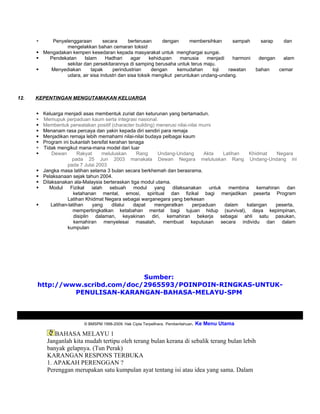     Penyelenggaraan        secara      berterusan      dengan     membersihkan     sampah      sarap     dan
                 mengelakkan bahan cemaran toksid
       Mengadakan kempen kesedaran kepada masyarakat untuk menghargai sungai.
         Pendekatan     Islam     Hadhari      agar    kehidupan    manusia    menjadi   harmoni     dengan    alam
                 sekitar dan persekitarannya di samping berusaha untuk terus maju.
         Menyediakan       tapak     perindustrian      dengan     kemudahan     loji  rawatan      bahan     cemar
                 udara, air sisa industri dan sisa toksik mengikut peruntukan undang-undang.



12.   KEPENTINGAN MENGUTAMAKAN KELUARGA


         Keluarga menjadi asas membentuk zuriat dan keturunan yang bertamadun.
         Memupuk perpaduan kaum serta integrasi nasional.
         Membentuk perwatakan positif (character building) menerusi nilai-nilai murni
         Menanam rasa percaya dan yakin kepada diri sendiri para remaja
         Menjadikan remaja lebih memahami nilai-nilai budaya pelbagai kaum
         Program ini bukanlah bersifat kerahan tenaga
         Tidak mengikut mana-mana model dari luar
             Dewan        Rakyat     meluluskan   Rang     Undang-Undang         Akta Latihan  Khidmat  Negara
                        pada 25 Jun 2003 manakala Dewan Negara meluluskan Rang Undang-Undang ini
                     pada 7 Julai 2003
         Jangka masa latihan selama 3 bulan secara berkhemah dan berasrama.
         Pelaksanaan sejak tahun 2004.
         Dilaksanakan ala-Malaysia berteraskan tiga modul utama.
            Modul Fizikal ialah sebuah modul yang dilaksanakan untuk                    membina kemahiran dan
                        ketahanan mental, emosi, spiritual dan fizikal bagi menjadikan peserta Program
                     Latihan Khidmat Negara sebagai warganegara yang berkesan
             Latihan-latihan     yang    dilalui dapat    mengeratkan       perpaduan  dalam  kalangan  peserta,
                        mempertingkatkan ketabahan mental bagi tujuan hidup (survival), daya kepimpinan,
                         disiplin dalaman, keyakinan diri, kemahiran bekerja sebagai ahli satu pasukan,
                         kemahiran menyelesai masalah, membuat keputusan secara individu dan dalam
                     kumpulan




                                Sumber:
      http://www.scribd.com/doc/2965593/POINPOIN-RINGKAS-UNTUK-
               PENULISAN-KARANGAN-BAHASA-MELAYU-SPM



                          © BMSPM 1998-2009. Hak Cipta Terpelihara. Pemberitahuan.   Ke Menu Utama
              BAHASA MELAYU 1
           Janganlah kita mudah tertipu oleh terang bulan kerana di sebalik terang bulan lebih
           banyak gelapnya. (Tun Perak)
           KARANGAN RESPONS TERBUKA
           1. APAKAH PERENGGAN ?
           Perenggan merupakan satu kumpulan ayat tentang isi atau idea yang sama. Dalam
 