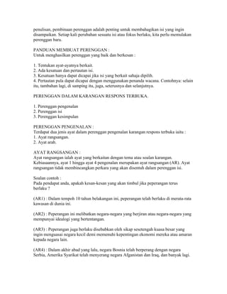 penulisan, pembinaan perenggan adalah penting untuk membahagikan isi yang ingin
disampaikan. Setiap kali perubahan sesuatu isi atau fokus berlaku, kita perlu memulakan
perenggan baru.

PANDUAN MEMBUAT PERENGGAN :
Untuk menghasilkan perenggan yang baik dan berkesan :

1. Tentukan ayat-ayatnya berkait.
2. Ada kesatuan dan pertautan isi.
3. Kesatuan hanya dapat dicapai jika isi yang berkait sahaja dipilih.
4. Pertautan pula dapat dicapai dengan menggunakan penanda wacana. Contohnya: selain
itu, tambahan lagi, di samping itu, juga, seterusnya dan selanjutnya.

PERENGGAN DALAM KARANGAN RESPONS TERBUKA.

1. Perenggan pengenalan
2. Perenggan isi
3. Perenggan kesimpulan

PERENGGAN PENGENALAN :
Terdapat dua jenis ayat dalam perenggan pengenalan karangan respons terbuka iaitu :
1. Ayat rangsangan.
2. Ayat arah.

AYAT RANGSANGAN :
Ayat rangsangan ialah ayat yang berkaitan dengan tema atau soalan karangan.
Kebiasaannya, ayat 1 hingga ayat 4 pengenalan merupakan ayat rangsangan (AR). Ayat
rangsangan tidak membincangkan perkara yang akan disentuh dalam perenggan isi.

Soalan contoh :
Pada pendapat anda, apakah kesan-kesan yang akan timbul jika peperangan terus
berlaku ?

(AR1) : Dalam tempoh 10 tahun belakangan ini, peperangan telah berlaku di merata-rata
kawasan di dunia ini.

(AR2) : Peperangan ini melibatkan negara-negara yang berjiran atau negara-negara yang
mempunyai idealogi yang bertentangan.

(AR3) : Peperangan juga berlaku disebabkan oleh sikap sesetengah kuasa besar yang
ingin menguasai negara kecil demi memenuhi kepentingan ekonomi mereka atau amaran
kepada negara lain.

(AR4) : Dalam akhir abad yang lalu, negara Bosnia telah berperang dengan negara
Serbia, Amerika Syarikat telah menyerang negara Afganistan dan Iraq, dan banyak lagi.
 