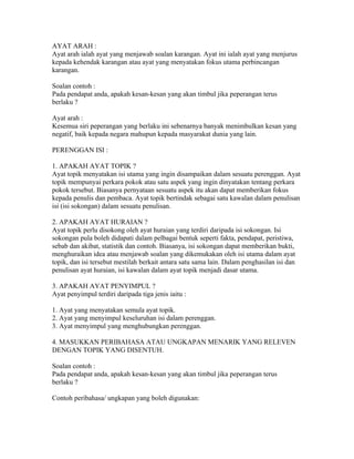 AYAT ARAH :
Ayat arah ialah ayat yang menjawab soalan karangan. Ayat ini ialah ayat yang menjurus
kepada kehendak karangan atau ayat yang menyatakan fokus utama perbincangan
karangan.

Soalan contoh :
Pada pendapat anda, apakah kesan-kesan yang akan timbul jika peperangan terus
berlaku ?

Ayat arah :
Kesemua siri peperangan yang berlaku ini sebenarnya banyak menimbulkan kesan yang
negatif, baik kepada negara mahupun kepada masyarakat dunia yang lain.

PERENGGAN ISI :

1. APAKAH AYAT TOPIK ?
Ayat topik menyatakan isi utama yang ingin disampaikan dalam sesuatu perenggan. Ayat
topik mempunyai perkara pokok atau satu aspek yang ingin dinyatakan tentang perkara
pokok tersebut. Biasanya pernyataan sesuatu aspek itu akan dapat memberikan fokus
kepada penulis dan pembaca. Ayat topik bertindak sebagai satu kawalan dalam penulisan
isi (isi sokongan) dalam sesuatu penulisan.

2. APAKAH AYAT HURAIAN ?
Ayat topik perlu disokong oleh ayat huraian yang terdiri daripada isi sokongan. Isi
sokongan pula boleh didapati dalam pelbagai bentuk seperti fakta, pendapat, peristiwa,
sebab dan akibat, statistik dan contoh. Biasanya, isi sokongan dapat memberikan bukti,
menghuraikan idea atau menjawab soalan yang dikemukakan oleh isi utama dalam ayat
topik, dan isi tersebut mestilah berkait antara satu sama lain. Dalam penghasilan isi dan
penulisan ayat huraian, isi kawalan dalam ayat topik menjadi dasar utama.

3. APAKAH AYAT PENYIMPUL ?
Ayat penyimpul terdiri daripada tiga jenis iaitu :

1. Ayat yang menyatakan semula ayat topik.
2. Ayat yang menyimpul keseluruhan isi dalam perenggan.
3. Ayat menyimpul yang menghubungkan perenggan.

4. MASUKKAN PERIBAHASA ATAU UNGKAPAN MENARIK YANG RELEVEN
DENGAN TOPIK YANG DISENTUH.

Soalan contoh :
Pada pendapat anda, apakah kesan-kesan yang akan timbul jika peperangan terus
berlaku ?

Contoh peribahasa/ ungkapan yang boleh digunakan:
 