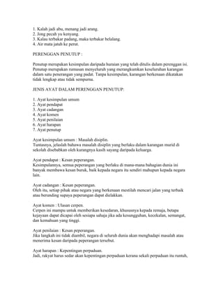 1. Kalah jadi abu, menang jadi arang.
2. Jong pecah yu kenyang.
3. Kalau terbakar padang, maka terbakar belalang.
4. Air mata jatuh ke perut.

PERENGGAN PENUTUP :

Penutup merupakan kesimpulan daripada huraian yang telah ditulis dalam perenggan isi.
Penutup merupakan rumusan menyeluruh yang merangkumkan keseluruhan karangan
dalam satu penerangan yang padat. Tanpa kesimpulan, karangan berkenaan dikatakan
tidak lengkap atau tidak sempurna.

JENIS AYAT DALAM PERENGGAN PENUTUP:

1. Ayat kesimpulan umum
2. Ayat pendapat
3. Ayat cadangan
4. Ayat komen
5. Ayat penilaian
6. Ayat harapan
7. Ayat penutup

Ayat kesimpulan umum : Masalah disiplin.
Tuntasnya, jelaslah bahawa masalah disiplin yang berlaku dalam karangan murid di
sekolah disebabkan oleh kurangnya kasih sayang daripada keluarga.

Ayat pendapat : Kesan peperangan.
Kesimpulannya, semua peperangan yang berlaku di mana-mana bahagian dunia ini
banyak membawa kesan buruk, baik kepada negara itu sendiri mahupun kepada negara
lain.

Ayat cadangan : Kesan peperangan.
Oleh itu, setiap pihak atau negara yang berkenaan mestilah mencari jalan yang terbaik
atau berunding supaya peperangan dapat dielakkan.

Ayat komen : Ulasan cerpen.
Cerpen ini mampu untuk memberikan kesedaran, khususnya kepada remaja, betapa
kejayaan dapat dicapai oleh sesiapa sahaja jika ada kesungguhan, kecekalan, semangat,
dan kemahuan yang tinggi.

Ayat penilaian : Kesan peperangan.
Jika langkah ini tidak diambil, negara di seluruh dunia akan menghadapi masalah atau
menerima kesan daripada peperangan tersebut.

Ayat harapan : Kepentingan perpaduan.
Jadi, rakyat harus sedar akan kepentingan perpaduan kerana sekali perpaduan itu runtuh,
 