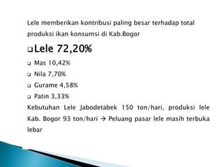 Lele memberikan kontribusi paling besar terhadap total
produksi ikan konsumsi di Kab.Bogor
Lele 72,20%
 Mas 10,42%
 Nila 7,70%
 Gurame 4,58%
 Patin 3,33%
Kebutuhan Lele Jabodetabek 150 ton/hari, produksi lele
Kab. Bogor 93 ton/hari  Peluang pasar lele masih terbuka
lebar
 