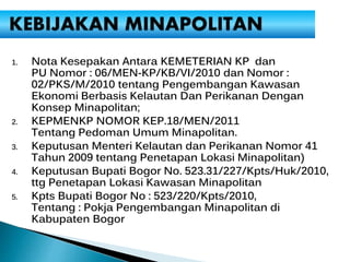 1. Nota Kesepakan Antara KEMETERIAN KP dan
PU Nomor : 06/MEN-KP/KB/VI/2010 dan Nomor :
02/PKS/M/2010 tentang Pengembangan Kawasan
Ekonomi Berbasis Kelautan Dan Perikanan Dengan
Konsep Minapolitan;
2. KEPMENKP NOMOR KEP.18/MEN/2011
Tentang Pedoman Umum Minapolitan.
3. Keputusan Menteri Kelautan dan Perikanan Nomor 41
Tahun 2009 tentang Penetapan Lokasi Minapolitan)
4. Keputusan Bupati Bogor No. 523.31/227/Kpts/Huk/2010,
ttg Penetapan Lokasi Kawasan Minapolitan
5. Kpts Bupati Bogor No : 523/220/Kpts/2010,
Tentang : Pokja Pengembangan Minapolitan di
Kabupaten Bogor
 