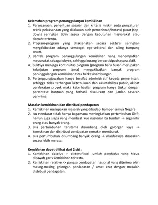 Kelemahan program penanggulangan kemiskinan
1. Perencanaan, penentuan sasaran dan kriteria miskin serta pengaturan
   teknik pelaksanaan yang dilakukan oleh pemerintah/instansi pusat (top-
   down) seringkali tidak sesuai dengan kebutuhan masyarakat atau
   daerah tertentu.
2. Program-program yang dilaksanakan secara sektoral seringkali
   mengakibatkan adanya semangat ego-sektoral dan saling tumpang
   tindih.
3. Banyak program penanggulangan kemiskinan yang menempatkan
   masyarakat sebagai obyek, sehingga kurang berpartisipasi secara aktif.
4. Sulitnya menjaga kontinuitas program (program baru bukan merupakan
   kelanjutan program lama) mengakibatkan banyak program
   penanggulangan kemiskinan tidak berkesinambungan.
5. Pertanggungjawaban hanya bersifat administratif kepada pemerintah,
   sehingga tidak terbangun keterbukaan dan akuntabilitas public, akibat
   pendekatan proyek maka keberhasilan program hanya diukur dengan
   persentase bantuan yang berhasil disalurkan dan jumlah sasaran
   penerima.

Masalah kemiskinan dan distribusi pendapatan
1. Kemiskinan merupakan masalah yang dihadapi hamper semua Negara
2. Isu mendasar tidak hanya bagaimana meningkatkan pertumbuhan GNP,
   namun juga siapa yang membuat kue nasional itu tumbuh -> segelintir
   orang atau banyak orang.
3. Bila pertumbuhan terutama disumbang oleh golongan kaya ->
   kemiskinan dan distribusi pendapatan semakin memburuk.
4. Bila pertumbuhan disumbang banyak orang -> manfaatnya dirasakan
   secara lebih merata.

Kemiskinan dapat dilihat dari 2 sisi :
1. Kemiskinan absolut -> diidentifikasi jumlah penduduk yang hidup
   dibawah garis kemiskinan tertentu.
2. Kemiskinan relative -> pangsa pendapatan nasional yang diterima oleh
   masing-masing golongan pendapatan / amat erat dengan masalah
   distribusi pendapatan.
 