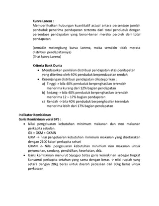 Kurva Lorenz :
        Memperlihatkan hubungan kuantitatif actual antara persentase jumlah
        penduduk penerima pendapatan tertentu dari total penduduk dengan
        persentase pendapatan yang benar-benar mereka peroleh dari total
        pendapatan

        (semakin melengkung kurva Lorenz, maka semakin tidak merata
        distribusi pendapatannya)
        (lihat kurva Lorenz)

        Kriteria Bank Dunia
            Mendasarkan penilaian distribusi pendapatan atas pendapatan
               yang diterima oleh 40% penduduk berpendapatan rendah
            Kesenjangan distribusi pendapatan dikategorikan :
               a) Tinggi -> bila 40% penduduk berpenghasilan terendah
                  menerima kurang dari 12% bagian pendapatan
               b) Sedang -> bila 40% penduduk berpenghasilan terendah
                  menerima 12 – 17% bagian pendapatan
               c) Rendah -> bila 40% penduduk berpenghasilan terendah
                  menerima lebih dari 17% bagian pendapatan

Indikator Kemiskinan
Garis Kemiskinan versi BPS :
    Nilai pengeluaran kebutuhan minimum makanan dan non makanan
      perkapita sebulan.
      GK = GKM + GKMN
      GKM -> nilai pengeluaran kebutuhan minimum makanan yang disetarakan
      dengan 2100 kalori perkapita sehari
      GKMN -> Nilai pengeluaran kebutuhan minimum non makanan untuk
      perumahan, sandang, pendidikan, kesehatan, dsb.
    Garis kemiskinan menurut Sajogyo batas garis kemiskinan sebagai tingkat
      konsumsi perkapita setahun yang sama dengan beras -> nilai rupiah yang
      setara dengan 20kg beras untuk daerah pedesaan dan 30kg beras untuk
      perkotaan
 