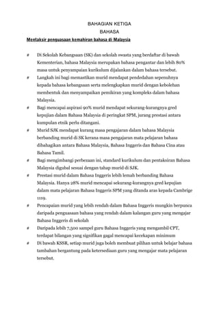 BAHAGIAN KETIGA
BAHASA
Mentaksir penguasaan kemahiran bahasa di Malaysia
# Di Sekolah Kebangsaan (SK) dan sekolah swasta yang berdaftar di bawah
Kementerian, bahasa Malaysia merupakan bahasa pengantar dan lebih 80%
masa untuk penyampaian kurikulum dijalankan dalam bahasa tersebut.
# Langkah ini bagi memastikan murid mendapat pendedahan sepenuhnya
kepada bahasa kebangsaan serta melengkapkan murid dengan kebolehan
membentuk dan menyampaikan pemikiran yang kompleks dalam bahasa
Malaysia.
# Bagi mencapai aspirasi 90% murid mendapat sekurang-kurangnya gred
kepujian dalam Bahasa Malaysia di peringkat SPM, jurang prestasi antara
kumpulan etnik perlu ditangani.
# Murid SJK mendapat kurang masa pengajaran dalam bahasa Malaysia
berbanding murid di SK kerana masa pengajaran mata pelajaran bahasa
dibahagikan antara Bahasa Malaysia, Bahasa Inggeris dan Bahasa Cina atau
Bahasa Tamil.
# Bagi mengimbangi perbezaan ini, standard kurikulum dan pentaksiran Bahasa
Malaysia digubal sesuai dengan tahap murid di SJK.
# Prestasi murid dalam Bahasa Inggeris lebih lemah berbanding Bahasa
Malaysia. Hanya 28% murid mencapai sekurang-kurangnya gred kepujian
dalam mata pelajaran Bahasa Inggeris SPM yang ditanda aras kepada Cambrige
1119.
# Pencapaian murid yang lebih rendah dalam Bahasa Inggeris mungkin berpunca
daripada penguasaan bahasa yang rendah dalam kalangan guru yang mengajar
Bahasa Inggeris di sekolah
# Daripada lebih 7,500 sampel guru Bahasa Inggeris yang mengambil CPT,
terdapat bilangan yang signifikan gagal mencapai kecekapan minimum
# Di bawah KSSR, setiap murid juga boleh membuat pilihan untuk belajar bahasa
tambahan bergantung pada ketersediaan guru yang mengajar mata pelajaran
tersebut.
 