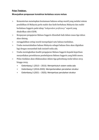 Pelan Tindakan:
Mewujudkan penguasaan kemahiran berbahasa secara meluas
> Kementerian menetapkan keutamaan bahawa setiap murid yang melalui sistem
pendidikan di Malaysia perlu mahir dan fasih berbahasa Malaysia dan mahir
berbahasa Inggeris pada tahap “independent proficiency” seperti yang
ditakrifkan oleh CEFR.
> Keupayaan pengajaran Bahasa Inggeris ditambah baik dalam masa tiga tahun
akan datang.
> menggalakkan setiap murid mempelajari satu bahasa tambahan.
> Usaha memartabatkan bahasa Malaysia sebagai bahasa ilmu akan digiatkan
lagi dengan menambah baik inisiatif sedia ada.
> Usaha meningkatkan kualiti pengajaran Bahasa Inggeris kepada keperluan
menyediakan persekitaran pembelajaran Bahasa Inggeris yang lebih mesra.
> Pelan tindakan akan dilaksanakan dalam tiga gelombang mulai tahun 2013
hingga 2025.
+ Gelombang 1 (2013 – 2015): Memperkukuh sistem sedia ada
+ Gelombang 2 (2016-2020): Memperkenalkan perubahan struktur
+ Gelombang 3 (2021 – 2025): Memperluas perubahan struktur
 