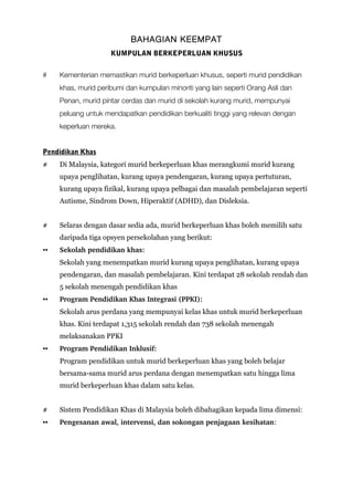 BAHAGIAN KEEMPAT
KUMPULAN BERKEPERLUAN KHUSUS
# Kementerian memastikan murid berkeperluan khusus, seperti murid pendidikan
khas, murid peribumi dan kumpulan minoriti yang lain seperti Orang Asli dan
Penan, murid pintar cerdas dan murid di sekolah kurang murid, mempunyai
peluang untuk mendapatkan pendidikan berkualiti tinggi yang relevan dengan
keperluan mereka.
Pendidikan Khas
# Di Malaysia, kategori murid berkeperluan khas merangkumi murid kurang
upaya penglihatan, kurang upaya pendengaran, kurang upaya pertuturan,
kurang upaya fizikal, kurang upaya pelbagai dan masalah pembelajaran seperti
Autisme, Sindrom Down, Hiperaktif (ADHD), dan Disleksia.
# Selaras dengan dasar sedia ada, murid berkeperluan khas boleh memilih satu
daripada tiga opsyen persekolahan yang berikut:
▪▪ Sekolah pendidikan khas: 
Sekolah yang menempatkan murid kurang upaya penglihatan, kurang upaya
pendengaran, dan masalah pembelajaran. Kini terdapat 28 sekolah rendah dan
5 sekolah menengah pendidikan khas
▪▪ Program Pendidikan Khas Integrasi (PPKI): 
Sekolah arus perdana yang mempunyai kelas khas untuk murid berkeperluan
khas. Kini terdapat 1,315 sekolah rendah dan 738 sekolah menengah
melaksanakan PPKI
▪▪ Program Pendidikan Inklusif: 
Program pendidikan untuk murid berkeperluan khas yang boleh belajar
bersama-sama murid arus perdana dengan menempatkan satu hingga lima
murid berkeperluan khas dalam satu kelas.
# Sistem Pendidikan Khas di Malaysia boleh dibahagikan kepada lima dimensi:
▪▪ Pengesanan awal, intervensi, dan sokongan penjagaan kesihatan:
 