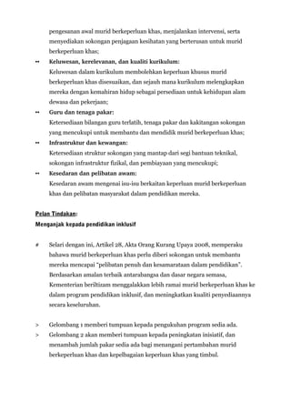 pengesanan awal murid berkeperluan khas, menjalankan intervensi, serta
menyediakan sokongan penjagaan kesihatan yang berterusan untuk murid
berkeperluan khas;
▪▪ Keluwesan, kerelevanan, dan kualiti kurikulum:
Keluwesan dalam kurikulum membolehkan keperluan khusus murid
berkeperluan khas disesuaikan, dan sejauh mana kurikulum melengkapkan
mereka dengan kemahiran hidup sebagai persediaan untuk kehidupan alam
dewasa dan pekerjaan;
▪▪ Guru dan tenaga pakar: 
Ketersediaan bilangan guru terlatih, tenaga pakar dan kakitangan sokongan
yang mencukupi untuk membantu dan mendidik murid berkeperluan khas;
▪▪ Infrastruktur dan kewangan: 
Ketersediaan struktur sokongan yang mantap dari segi bantuan teknikal,
sokongan infrastruktur fizikal, dan pembiayaan yang mencukupi;
▪▪ Kesedaran dan pelibatan awam: 
Kesedaran awam mengenai isu-isu berkaitan keperluan murid berkeperluan
khas dan pelibatan masyarakat dalam pendidikan mereka.
Pelan Tindakan:
Menganjak kepada pendidikan inklusif
# Selari dengan ini, Artikel 28, Akta Orang Kurang Upaya 2008, memperaku
bahawa murid berkeperluan khas perlu diberi sokongan untuk membantu
mereka mencapai “pelibatan penuh dan kesamarataan dalam pendidikan”.
Berdasarkan amalan terbaik antarabangsa dan dasar negara semasa,
Kementerian beriltizam menggalakkan lebih ramai murid berkeperluan khas ke
dalam program pendidikan inklusif, dan meningkatkan kualiti penyediaannya
secara keseluruhan.
> Gelombang 1 memberi tumpuan kepada pengukuhan program sedia ada.
> Gelombang 2 akan memberi tumpuan kepada peningkatan inisiatif, dan
menambah jumlah pakar sedia ada bagi menangani pertambahan murid
berkeperluan khas dan kepelbagaian keperluan khas yang timbul.
 