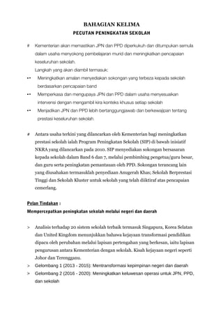 BAHAGIAN KELIMA
PECUTAN PENINGKATAN SEKOLAH
# Kementerian akan memastikan JPN dan PPD diperkukuh dan ditumpukan semula
dalam usaha menyokong pembelajaran murid dan meningkatkan pencapaian
keseluruhan sekolah.
Langkah yang akan diambil termasuk:
▪▪ Meningkatkan amalan menyediakan sokongan yang terbeza kepada sekolah
berdasarkan pencapaian band
▪▪ Memperkasa dan mengupaya JPN dan PPD dalam usaha menyesuaikan
intervensi dengan mengambil kira konteks khusus setiap sekolah
▪▪ Menjadikan JPN dan PPD lebih bertanggungjawab dan berkewajipan tentang
prestasi keseluruhan sekolah.
# Antara usaha terkini yang dilancarkan oleh Kementerian bagi meningkatkan
prestasi sekolah ialah Program Peningkatan Sekolah (SIP) di bawah inisiatif
NKRA yang dilancarkan pada 2010. SIP menyediakan sokongan bersasaran
kepada sekolah dalam Band 6 dan 7, melalui pembimbing pengetua/guru besar,
dan guru serta peningkatan pemantauan oleh PPD. Sokongan terancang lain
yang diusahakan termasuklah penyediaan Anugerah Khas; Sekolah Berprestasi
Tinggi dan Sekolah Kluster untuk sekolah yang telah diiktiraf atas pencapaian
cemerlang.
Pelan Tindakan :
Mempercepatkan peningkatan sekolah melalui negeri dan daerah
> Analisis terhadap 20 sistem sekolah terbaik termasuk Singapura, Korea Selatan
dan United Kingdom menunjukkan bahawa kejayaan transformasi pendidikan
dipacu oleh perubahan melalui lapisan pertengahan yang berkesan, iaitu lapisan
pengurusan antara Kementerian dengan sekolah. Kisah kejayaan negeri seperti
Johor dan Terengganu.
> Gelombang 1 (2013 - 2015): Mentransformasi kepimpinan negeri dan daerah
> Gelombang 2 (2016 - 2020): Meningkatkan keluwesan operasi untuk JPN, PPD,
dan sekolah
 
