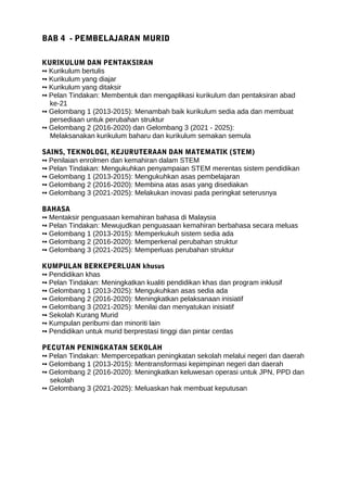 BAB 4 - PEMBELAJARAN MURID
KURIKULUM DAN PENTAKSIRAN
▪▪ Kurikulum bertulis
▪▪ Kurikulum yang diajar
▪▪ Kurikulum yang ditaksir
▪▪ Pelan Tindakan: Membentuk dan mengaplikasi kurikulum dan pentaksiran abad
ke-21
▪▪ Gelombang 1 (2013-2015): Menambah baik kurikulum sedia ada dan membuat
persediaan untuk perubahan struktur
▪▪ Gelombang 2 (2016-2020) dan Gelombang 3 (2021 - 2025):
Melaksanakan kurikulum baharu dan kurikulum semakan semula
SAINS, TEKNOLOGI, KEJURUTERAAN DAN MATEMATIK (STEM)
▪▪ Penilaian enrolmen dan kemahiran dalam STEM
▪▪ Pelan Tindakan: Mengukuhkan penyampaian STEM merentas sistem pendidikan
▪▪ Gelombang 1 (2013-2015): Mengukuhkan asas pembelajaran
▪▪ Gelombang 2 (2016-2020): Membina atas asas yang disediakan
▪▪ Gelombang 3 (2021-2025): Melakukan inovasi pada peringkat seterusnya
BAHASA
▪▪ Mentaksir penguasaan kemahiran bahasa di Malaysia
▪▪ Pelan Tindakan: Mewujudkan penguasaan kemahiran berbahasa secara meluas
▪▪ Gelombang 1 (2013-2015): Memperkukuh sistem sedia ada
▪▪ Gelombang 2 (2016-2020): Memperkenal perubahan struktur
▪▪ Gelombang 3 (2021-2025): Memperluas perubahan struktur
KUMPULAN BERKEPERLUAN khusus
▪▪ Pendidikan khas
▪▪ Pelan Tindakan: Meningkatkan kualiti pendidikan khas dan program inklusif
▪▪ Gelombang 1 (2013-2025): Mengukuhkan asas sedia ada
▪▪ Gelombang 2 (2016-2020): Meningkatkan pelaksanaan inisiatif
▪▪ Gelombang 3 (2021-2025): Menilai dan menyatukan inisiatif
▪▪ Sekolah Kurang Murid
▪▪ Kumpulan peribumi dan minoriti lain
▪▪ Pendidikan untuk murid berprestasi tinggi dan pintar cerdas
PECUTAN PENINGKATAN SEKOLAH
▪▪ Pelan Tindakan: Mempercepatkan peningkatan sekolah melalui negeri dan daerah
▪▪ Gelombang 1 (2013-2015): Mentransformasi kepimpinan negeri dan daerah
▪▪ Gelombang 2 (2016-2020): Meningkatkan keluwesan operasi untuk JPN, PPD dan
sekolah
▪▪ Gelombang 3 (2021-2025): Meluaskan hak membuat keputusan
 