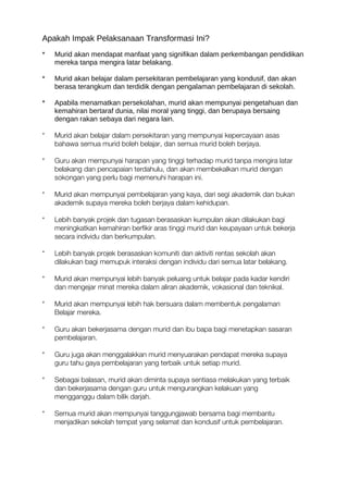 Apakah Impak Pelaksanaan Transformasi Ini?
* Murid akan mendapat manfaat yang signifikan dalam perkembangan pendidikan
mereka tanpa mengira latar belakang.
* Murid akan belajar dalam persekitaran pembelajaran yang kondusif, dan akan
berasa terangkum dan terdidik dengan pengalaman pembelajaran di sekolah.
* Apabila menamatkan persekolahan, murid akan mempunyai pengetahuan dan
kemahiran bertaraf dunia, nilai moral yang tinggi, dan berupaya bersaing
dengan rakan sebaya dari negara lain.
* Murid akan belajar dalam persekitaran yang mempunyai kepercayaan asas
bahawa semua murid boleh belajar, dan semua murid boleh berjaya.
* Guru akan mempunyai harapan yang tinggi terhadap murid tanpa mengira latar
belakang dan pencapaian terdahulu, dan akan membekalkan murid dengan
sokongan yang perlu bagi memenuhi harapan ini.
* Murid akan mempunyai pembelajaran yang kaya, dari segi akademik dan bukan
akademik supaya mereka boleh berjaya dalam kehidupan.
* Lebih banyak projek dan tugasan berasaskan kumpulan akan dilakukan bagi
meningkatkan kemahiran berfikir aras tinggi murid dan keupayaan untuk bekerja
secara individu dan berkumpulan.
* Lebih banyak projek berasaskan komuniti dan aktiviti rentas sekolah akan
dilakukan bagi memupuk interaksi dengan individu dari semua latar belakang.
* Murid akan mempunyai lebih banyak peluang untuk belajar pada kadar kendiri
dan mengejar minat mereka dalam aliran akademik, vokasional dan teknikal.
* Murid akan mempunyai lebih hak bersuara dalam membentuk pengalaman
Belajar mereka.
* Guru akan bekerjasama dengan murid dan ibu bapa bagi menetapkan sasaran
pembelajaran.
* Guru juga akan menggalakkan murid menyuarakan pendapat mereka supaya
guru tahu gaya pembelajaran yang terbaik untuk setiap murid.
* Sebagai balasan, murid akan diminta supaya sentiasa melakukan yang terbaik
dan bekerjasama dengan guru untuk mengurangkan kelakuan yang
mengganggu dalam bilik darjah.
* Semua murid akan mempunyai tanggungjawab bersama bagi membantu
menjadikan sekolah tempat yang selamat dan kondusif untuk pembelajaran.
 