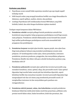 Kurikulum yang ditaksir
# Peperiksaan awam sumatif tidak sepatutnya memberi apa-apa impak negatif
terhadap murid
# lebih banyak soalan yang menguji kemahiran berfikir aras tinggi dimasukkan ke
dalamnya, seperti aplikasi, analisis, sintesis, dan penilaian
# Lembaga Peperiksaan (LP) melaksanakan format PBS baharu yang lebih
holisitik, kukuh, dan selari dengan kurikulum rujukan standard.
Terdapat empat komponen dalam PBS baharu:
a. Pentaksiran sekolah merujuk pelbagai bentuk pentaksiran autentik dan
kontekstual yang mengukur tahap penguasaan pembelajaran murid bagi sesuatu
mata pelajaran. Pentaksiran sekolah dilaksanakan secara formatif dan sumatif
bagi melihat perkembangan pembelajaran murid serta menambah baik
pengajaran dan pembelajaran
b. Pentaksiran berpusat merujuk ujian bertulis, tugasan projek, atau ujian lisan
(bagi mata pelajaran bahasa) yang mentaksir pembelajaran sesuatu mata
pelajaran. LP membangunkan soalan ujian, skema pemarkahan, instrumen
pentaksiran, peraturan penskoran, penggredan, dan menyediakan pelaporan.
Pentaksiran ditadbir dan diskor oleh guru sekolah berdasarkan panduan yang
disediakan oleh LP
c. Pentaksiran psikometrik merujuk ujian aptitud dan inventori personaliti yang
mentaksir kemahiran, minat, aptitud, sikap, dan personaliti murid. Ujian aptitud
digunakan bagi menilai bakat semula jadi dan kebolehan diperoleh, seperti
kebolehan berfikir dan menyelesai masalah. Inventori personaliti digunakan bagi
mengenalpasti trait dan ciri utama yang membentuk personaliti murid. LP
menghasilkan instrumen ini dan menyediakan garis panduan cara
menggunakannya
d. Pentaksiran aktiviti jasmani, sukan, dan kokurikulum merujuk pentaksiran
ketahanan fizikal dan indeks jisim badan murid dan penyertaan, pelibatan serta
prestasi murid dalam sukan, badan beruniform, kelab dan persatuan, dan
 