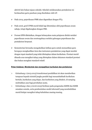 aktiviti lain bukan tajaan sekolah. Sekolah melaksanakan pentaksiran ini
berdasarkan garis panduan yang disediakan oleh LP.
# Pada 2014, peperiksaan PMR akan digantikan dengan PT3
# Pada 2016, gred UPSR murid tidak lagi ditentukan oleh peperiksaan awam
sahaja, tetapi digabungkan dengan PBS.
# Format SPM dikekalkan, dengan kebanyakan mata pelajaran dinilai melalui
peperiksaan awam dan sesetengahnya melalui gabungan peperiksaan dan
pentaksiran berpusat.
# Kementerian berusaha mengukuhkan latihan guru untuk memastikan guru
berupaya menghasilkan item dan instrumen pentaksiran yang dapat menilai
dengan tepat standard yang telah ditetapkan dalam kurikulum. Prestasi murid
ditanda aras mengikut tahap yang ditetapkan dalam dokumen standard prestasi
dan bukan mengikut standard relatif.
Pelan tindakan: Membentuk dan mengaplikasi kurikulum dan pentaksiran
> Gelombang 1 (2013-2015) transformasi pendidikan ini akan memberikan
tumpuan kepada inisiatif jangka pendek bagi menambahbaik kurikulum
bertulis, kurikulum yang diajar, dan kurikulum yang ditaksir, di samping
meletakkan asas bagi perubahan nyata.
> Gelombang 2 dan 3 (2016-2025) berkisar pada pengenalan KSSM dan KSSR
semakan semula, serta pembentukan model alternatif yang membolehkan
murid belajar mengikut tahap kebolehan masing-masing.
 