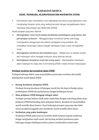 BAHAGIAN KEDUA
SAINS, TEKNOLOGI, KEJURUTERAAN DAN MATEMATIK (STEM)
# Kementerian akan memastikan murid dilengkapi kemahiran yang diperlukan untuk
menghadapi cabaran dunia yang sedang berubah dengan pengaplikasian Sains,
Teknologi, Kejuruteraan dan Matematik (STEM).
Antara langkah yang akan diambil:
▪▪ Meningkatkan minat murid melalui pendekatan pembelajaran yang baharu dan
pemantapan kurikulum:- Menggabungkan kemahiran berfikir aras tinggi,
meningkatkan penggunaan kemudahan pengajaran yang praktikal, dan
menjadikan kandungan relevan dengan kehidupan harian untuk meningkatkan
minat
▪▪ Meningkatkan kemahiran dan kebolehan guru:- Melatih guru di sekolah rendah
dan menengah untuk mengajar kurikulum yang disemak semula
▪▪ Meningkatkan kesedaran murid dan orang awam:- Meningkatkan kesedaran
dalam kalangan ibu bapa dan murid tentang STEM, melalui kempen kebangsaan
Penilaian enrolmen dan kemahiran dalam STEM
Terdapat beberapa faktor yang menyebabkan penurunan enrolmen dan kualiti
keberhasilan murid dalam STEM.
▪▪ Kurang kesedaran mengenai STEM:
Terdapat kurang kesedaran di kalangan murid dan ibu bapa terhadap tujuan
pembelajaran STEM dan perkaitannya dengan kehidupan harian.
▪▪ Mata pelajaran STEM dianggap sebagai sukar: 
Terdapat persepsi bahawa lebih sukar untuk lulus dengan cemerlang dalam mata
pelajaran STEM berbanding mata pelajaran Sastera. Keadaan ini menyebabkan
murid memilih aliran Sastera. Guru berkongsi persepsi yang sama dan tidak
secara proaktif menggalak atau membantu murid memilih aliran Sains;
▪▪ Kurikulum yang padat kandungan: 
Kurikulum STEM pada masa ini memberi lebih tumpuan kepada maklumat
hingga menjejaskan aspek amali, dan kurang memberi penekanan pada
hubungan dengan kehidupan harian, justeru membuatkan murid sukar
 