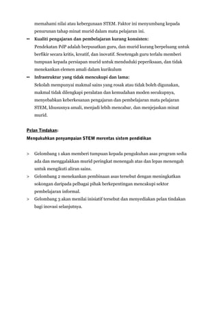 memahami nilai atau kebergunaan STEM. Faktor ini menyumbang kepada
penurunan tahap minat murid dalam mata pelajaran ini.
▪▪ Kualiti pengajaran dan pembelajaran kurang konsisten:
Pendekatan PdP adalah berpusatkan guru, dan murid kurang berpeluang untuk
berfikir secara kritis, kreatif, dan inovatif. Sesetengah guru terlalu memberi
tumpuan kepada persiapan murid untuk menduduki peperiksaan, dan tidak
menekankan elemen amali dalam kurikulum
▪▪ Infrastruktur yang tidak mencukupi dan lama: 
Sekolah mempunyai makmal sains yang rosak atau tidak boleh digunakan,
makmal tidak dilengkapi peralatan dan kemudahan moden secukupnya,
menyebabkan keberkesanan pengajaran dan pembelajaran mata pelajaran
STEM, khususnya amali, menjadi lebih mencabar, dan menjejaskan minat
murid.
Pelan Tindakan:
Mengukuhkan penyampaian STEM merentas sistem pendidikan
> Gelombang 1 akan memberi tumpuan kepada pengukuhan asas program sedia
ada dan menggalakkan murid peringkat menengah atas dan lepas menengah
untuk mengikuti aliran sains.
> Gelombang 2 menekankan pembinaan asas tersebut dengan meningkatkan
sokongan daripada pelbagai pihak berkepentingan mencakupi sektor
pembelajaran informal.
> Gelombang 3 akan menilai inisiatif tersebut dan menyediakan pelan tindakan
bagi inovasi selanjutnya.
 