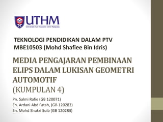 TEKNOLOGI PENDIDIKAN DALAM PTV 
MBE10503 (Mohd Shafiee Bin Idris) 
MEDIA PENGAJARAN PEMBINAAN 
ELIPSDALAMLUKISAN GEOMETRI 
AUTOMOTIF 
(KUMPULAN 4) 
Pn. Salmi Rafie (GB 120071) 
En. Ardani Abd Fatah, (GB 120282) 
En. Mohd Shukri Suib (GB 120283) 
 