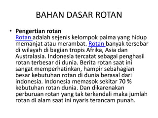 BAHAN DASAR ROTAN
• Pengertian rotan
Rotan adalah sejenis kelompok palma yang hidup
memanjat atau merambat. Rotan banyak tersebar
di wilayah di bagian tropis Afrika, Asia dan
Australasia. Indonesia tercatat sebagai penghasil
rotan terbesar di dunia. Berita rotan saat ini
sangat memperhatinkan, hampir sebahagian
besar kebutuhan rotan di dunia berasal dari
indonesia. Indonesia memasok sekitar 70 %
kebutuhan rotan dunia. Dan dikarenakan
perburuan rotan yang tak terkendali maka jumlah
rotan di alam saat ini nyaris terancam punah.
 